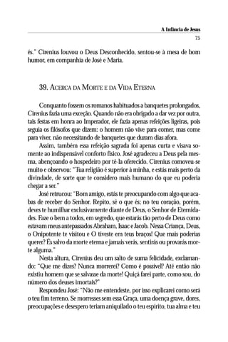 A Infância de Jesus
                                                                          75

és.” Cirenius louvou o Deus Desconhecido, sentou-se à mesa de bom
humor, em companhia de José e Maria.



     39. ACERCA DA MORTE E DA VIDA ETERNA

      Conquanto fossem os romanos habituados a banquetes prolongados,
Cirenius fazia uma exceção. Quando não era obrigado a dar vez por outra,
tais festas em honra ao Imperador, ele fazia apenas refeições ligeiras, pois
seguia os filósofos que dizem: o homem não vive para comer, mas come
para viver, não necessitando de banquetes que duram dias afora.
      Assim, também essa refeição sagrada foi apenas curta e visava so-
mente ao indispensável conforto físico. José agradeceu a Deus pela mes-
ma, abençoando o hospedeiro por tê-la oferecido. Cirenius comoveu-se
muito e observou: “Tua religião é superior à minha, e estás mais perto da
divindade, de sorte que te considero mais humano do que eu poderia
chegar a ser.”
      José retrucou: “Bom amigo, estás te preocupando com algo que aca-
bas de receber do Senhor. Repito, sê o que és; no teu coração, porém,
deves te humilhar exclusivamente diante de Deus, o Senhor de Eternida-
des. Faze o bem a todos, em segredo, que estarás tão perto de Deus como
estavam meus antepassados Abraham, Isaac e Jacob. Nessa Criança, Deus,
o Onipotente te visitou e O tiveste em teus braços! Que mais poderias
querer? És salvo da morte eterna e jamais verás, sentirás ou provarás mor-
te alguma.”
      Nesta altura, Cirenius deu um salto de suma felicidade, exclaman-
do: “Que me dizes? Nunca morrerei? Como é possível? Até então não
existiu homem que se salvasse da morte! Quiçá farei parte, como sou, do
número dos deuses imortais?”
      Respondeu José: “Não me entendeste, por isso explicarei como será
o teu fim terreno. Se morresses sem essa Graça, uma doença grave, dores,
preocupações e desespero teriam aniquilado o teu espírito, tua alma e teu
 