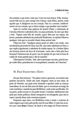 A Infância de Jesus
                                                                          77

eles sentirão o que sente a mãe que A tem em seus braços. Feliz, imensa-
mente feliz sou eu, pois carrego esta Criança; mais felizes, porém, serão
aqueles que A abrigarem em seu coração. Faze tu o mesmo, indelevel-
mente em teu coração, que se dará contigo o que predisse meu marido.”
      Após ter ouvido essas palavras da amável Maria, a admiração de
Cirenius referente à sabedoria dela, era assaz profunda, de sorte que disse
a José: “Esposo mais feliz do mundo, quem diria que tua esposa, tão
jovem, possuísse sabedoria tão profunda? Realmente, se existisse Minerva
qualquer, teria que se esconder diante dessa amável mãe.”
      Observou José: “Qualquer pessoa pode ser sábia a seu modo, caso
tal sabedoria provenha de Deus; sem Ele, não existe sabedoria na Terra, o
que explica igualmente a sabedoria de minha esposa. Se o Senhor falava
aos homens através da boca de irracionais, como não o faria pela boca
humana? Deixemos isso de parte; sou de opinião de que está na hora de
cuidar de nossa partida para o dia de amanhã.”
      Obtemperou Cirenius: “José, não te preocupes com isso, pois há tem-
po cuidei disso; pessoalmente te acompanharei, amanhã, até Ostracina.”



    41. FELIZ VIAGEM PARA O EGITO

     Eis que José retrucou: “Teu plano é bom e generoso, no entanto não
poderás executá-lo. Ainda esta noite chegarão cartas às tuas mãos, da
parte de Herodes, nas quais serás intimado a apanhar todas as crianças
masculinas, de um até dois anos de idade, que se encontram ao longo da
costa marítima e mandá-las para Bethlehem, onde serão sacrificadas. De
tua parte, podes recusar-te; teu pobre irmão, Cornelius, infelizmente não
pode por razões políticas, deixar transparecer seu desagrado, para não se
expor à picada dessa mais venenosa serpente.
     Enquanto aqui estou, em Bethlehem reina a morte e centenas de
mães rasgam suas vestes pela perda cruel de seus filhos. E tudo isso acon-
tece por causa dessa Criança, da Qual os três magos da Pérsia testemu-
 