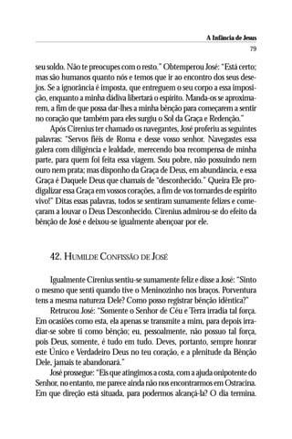 A Infância de Jesus
                                                                          79

seu soldo. Não te preocupes com o resto.” Obtemperou José: “Está certo;
mas são humanos quanto nós e temos que ir ao encontro dos seus dese-
jos. Se a ignorância é imposta, que entreguem o seu corpo a essa imposi-
ção, enquanto a minha dádiva libertará o espírito. Manda-os se aproxima-
rem, a fim de que possa dar-lhes a minha bênção para começarem a sentir
no coração que também para eles surgiu o Sol da Graça e Redenção.”
      Após Cirenius ter chamado os navegantes, José proferiu as seguintes
palavras: “Servos fiéis de Roma e desse vosso senhor. Navegastes essa
galera com diligência e lealdade, merecendo boa recompensa de minha
parte, para quem foi feita essa viagem. Sou pobre, não possuindo nem
ouro nem prata; mas disponho da Graça de Deus, em abundância, e essa
Graça é Daquele Deus que chamais de “desconhecido.” Queira Ele pro-
digalizar essa Graça em vossos corações, a fim de vos tornardes de espírito
vivo!” Ditas essas palavras, todos se sentiram sumamente felizes e come-
çaram a louvar o Deus Desconhecido. Cirenius admirou-se do efeito da
bênção de José e deixou-se igualmente abençoar por ele.



    42. HUMILDE CONFISSÃO DE JOSÉ

     Igualmente Cirenius sentiu-se sumamente feliz e disse a José: “Sinto
o mesmo que senti quando tive o Meninozinho nos braços. Porventura
tens a mesma natureza Dele? Como posso registrar bênção idêntica?”
     Retrucou José: “Somente o Senhor de Céu e Terra irradia tal força.
Em ocasiões como esta, ela apenas se transmite a mim, para depois irra-
diar-se sobre ti como bênção; eu, pessoalmente, não possuo tal força,
pois Deus, somente, é tudo em tudo. Deves, portanto, sempre honrar
este Único e Verdadeiro Deus no teu coração, e a plenitude da Bênção
Dele, jamais te abandonará.”
     José prossegue: “Eis que atingimos a costa, com a ajuda onipotente do
Senhor, no entanto, me parece ainda não nos encontrarmos em Ostracina.
Em que direção está situada, para podermos alcançá-la? O dia termina.
 