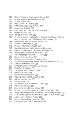 Jakob Lorber
8

185.    Motivo Principal da Encarnação do Senhor 244
186.    Forma e Natureza do Globo Terrestre 245
187.    A Ordem Divina 246
188.    Prova Dolorosa de Cirenius 247
189.    O Menino Jesus Elogia o Romano 249
190.    Ressurreição de Tullia 250
191.    Competição de Corrida entre Cirenius e Jesus 251
192.    O Jogo Educativo 252
192a.   Prosseguimento do Jogo 253
193.    Cirênius Se Encontra na Covinha do Ministro. Insatisfação da Garota.
        Recurso Eficaz do “Rei”. O Milagre do Camundongo 255
194.    Palestra entre Jesus e a Menina Teimosa 256
195.    Terceira e Quarta Jogadas 257
196.    Diversas Tentativas de Salvação 259
197.    Quadro Profético do Culto Mariano em Roma 260
198.    Importância Universal da Encarnação do Senhor 261
199.    Prosseguimento das Revelações de Jesus 262
200.    Triste Predição para o Futuro do Senhor 264
201.    Queixas do Menino Jesus 264
202.    Diferença entre Aparência e Prudência 266
203.    A Enorme Diferença entre o Amor Humano e o Amor de Deus 267
204.    Alimento Predileto de Jesus 269
205.    Sentido Profundo das Variadas Lágrimas 271
206.    Medo Fútil de Eudócia 272
207.    José Amaldiçoa a Tempestade 273
208.    Benefício do Tufão 274
209.    Palavras Proféticas de Jesus 275
210.    O Grande Apetite do Menino Jesus 276
211.    O Jejum como Castigo 277
212.    Aflição de José 278
213.    José na Pista Certa. A Verdadeira Oração 279
214.    O Evangelho da Cruz 280
215.    Dieta de Moysés e Dieta do Senhor 281
216.    Motivo por que o Mar Mediterrâneo Merece este Nome 282
217.    Simplicidade Infantil como Caminho para a Verdadeira Sabedoria 283
218.    A Cruz como Expressão de Amor de Deus para com os Homens 284
219.    A Carne, como Soldo do Pecado 285
220.    Recurso Contra a Praga dos Insetos 287
221.    Comentário Pagão Acerca do Cometa 287
 
