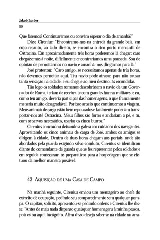 Jakob Lorber
80

Que faremos? Continuaremos ou convém esperar o dia de amanhã?”
     Disse Cirenius: “Encontramo-nos na entrada da grande baía, em
cujo recanto, ao lado direito, se encontra o rico porto mercantil de
Ostracina. Em aproximadamente três horas poderemos lá chegar; caso
chegássemos à noite, dificilmente encontraríamos uma pousada. Sou de
opinião de pernoitarmos no navio e amanhã, nos dirigirmos para lá.”
     José protestou: “Caro amigo, se necessitamos apenas de três horas,
não devemos pernoitar aqui. Teu navio pode atracar, para não causar
tanta sensação na cidade, e eu chegue ao meu destino, às escondidas.
     Tão logo os soldados romanos descobrissem o navio de um Gover-
nador de Roma, teriam de receber-te com grandes honras militares, e eu,
como teu amigo, deveria participar das homenagens, o que francamente
me seria muito desagradável. Por isso anseio que continuemos a viagem.
Meus animais de carga estão bem repousados e facilmente poderiam trans-
portar-nos até Ostracina. Meus filhos são fortes e andariam a pé, e tu,
com os servos necessários, usarias os cinco burros.”
     Cirenius concordou deixando a galera aos cuidados dos navegantes.
Aproveitando os cinco animais de carga de José, ambos os amigos se
dirigem à cidade. Dentro de duas horas chegam aos portais, onde são
abordados pela guarda exigindo salvo-conduto. Cirenius se identificou
diante do comandante da guarda que se fez representar pelos soldados e
em seguida começaram os preparativos para a hospedagem que se efe-
tuou da melhor maneira possível.



     43. AQUISIÇÃO DE UMA CASA DE CAMPO

      Na manhã seguinte, Cirenius enviou um mensageiro ao chefe do
exército de ocupação, pedindo seu comparecimento sem qualquer pom-
pa. O capitão, solícito, apresentou-se pedindo ordens e Cirenius lhe dis-
se: “Antes de mais nada dispenso quaisquer homenagens à minha pessoa,
pois estou aqui, incógnito. Além disso desejo saber se na cidade ou arra-
 