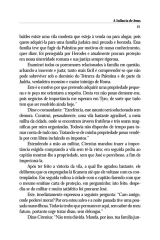 A Infância de Jesus
                                                                        81

baldes existe uma vila modesta que esteja à venda ou para alugar, pois
quero adquiri-la para uma família judaica mui prezada e honrada. Essa
família teve que fugir da Palestina por motivos de nosso conhecimento,
quer dizer, foi perseguida por Herodes e atualmente procura proteção
em nossa sinceridade romana e sua justiça sempre rigorosa.
     Examinei todos os pormenores relacionados à família em questão,
achando-a inocente e justa; tanto mais fácil é compreender-se que não
pode sobreviver sob o domínio do Tetrarca da Palestina e de parte da
Judéia, verdadeiro monstro e maior inimigo de Roma.
     Este é o motivo por que pretendo adquirir uma propriedade peque-
na e te peço me orientares a respeito. Desta vez não posso demorar-me,
pois negócios de importância me esperam em Tyro, de sorte que tudo
tem que ser resolvido ainda hoje.”
     Disse o comandante: “Excelência, esse assunto será solucionado sem
demora. Construí, pessoalmente, uma vila bastante agradável, a meia
milha da cidade, onde se encontram árvores frutíferas e três searas mag-
níficas por mim organizadas. Todavia não disponho de tempo para to-
mar conta de tudo isso. Tratando-se de minha propriedade posso vendê-
la por cem libras incluindo os impostos.”
     Estendendo a mão ao militar, Cirenius mandou trazer a impor-
tância exigida comprando a vila sem tê-la visto; em seguida pediu ao
capitão mostrar-lhe a propriedade, sem que José o percebesse, a fim de
inspecioná-la.
     Após ter feito a vistoria da vila, a qual lhe agradou bastante, ele
deliberou que os empregados lá ficassem até que ele voltasse com os con-
templados. Em seguida voltou à cidade com o capitão fazendo com que
o mesmo emitisse carta de proteção, em pergaminho; isto feito, despe-
diu-se do militar e muito satisfeito foi procurar José.
     Este, imediatamente expressou a seguinte pergunta: “Caro amigo,
onde poderei morar? Por ora estou salvo e a noite passada tive uma pou-
sada maravilhosa. Todavia tenho que permanecer aqui, sem saber do meu
futuro, portanto urge tratar disso, sem delongas.”
     Disse Cirenius: “Não resta dúvida. Manda, por isso, tua família jun-
 