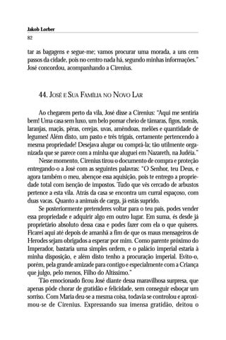 Jakob Lorber
82

tar as bagagens e segue-me; vamos procurar uma morada, a uns cem
passos da cidade, pois no centro nada há, segundo minhas informações.”
José concordou, acompanhando a Cirenius.



     44. JOSÉ E SUA FAMÍLIA NO NOVO LAR

     Ao chegarem perto da vila, José disse a Cirenius: “Aqui me sentiria
bem! Uma casa sem luxo, um belo pomar cheio de tâmaras, figos, romãs,
laranjas, maçãs, pêras, cerejas, uvas, amêndoas, melões e quantidade de
legumes! Além disto, um pasto e três trigais, certamente pertencendo à
mesma propriedade! Desejava alugar ou comprá-la; tão utilmente orga-
nizada que se parece com a minha que aluguei em Nazareth, na Judéia.”
     Nesse momento, Cirenius tirou o documento de compra e proteção
entregando-o a José com as seguintes palavras: “O Senhor, teu Deus, e
agora também o meu, abençoe essa aquisição, pois te entrego a proprie-
dade total com isenção de impostos. Tudo que vês cercado de arbustos
pertence a esta vila. Atrás da casa se encontra um curral espaçoso, com
duas vacas. Quanto a animais de carga, já estás suprido.
     Se posteriormente pretenderes voltar para o teu país, podes vender
essa propriedade e adquirir algo em outro lugar. Em suma, és desde já
proprietário absoluto dessa casa e podes fazer com ela o que quiseres.
Ficarei aqui até depois de amanhã a fim de que os maus mensageiros de
Herodes sejam obrigados a esperar por mim. Como parente próximo do
Imperador, bastaria uma simples ordem, e o palácio imperial estaria à
minha disposição, e além disto tenho a procuração imperial. Evito-o,
porém, pela grande amizade para contigo e especialmente com a Criança
que julgo, pelo menos, Filho do Altíssimo.”
     Tão emocionado ficou José diante dessa maravilhosa surpresa, que
apenas pôde chorar de gratidão e felicidade, sem conseguir esboçar um
sorriso. Com Maria deu-se a mesma coisa, todavia se controlou e aproxi-
mou-se de Cirenius. Expressando sua imensa gratidão, deitou o
 