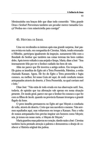 A Infância de Jesus
                                                                          83

Meninozinho nos braços dele que disse todo comovido: “Meu grande
Deus e Senhor! Porventura também um pecador merece tamanha Gra-
ça? Perdoa-me e tem misericórdia para comigo!”



    45. HISTÓRIA DE ISRAEL

      Uma vez recobrados os ânimos após essa grande surpresa, José pas-
sou revista em tudo, em companhia de Cirenius. Maria, tendo retomado
o Filhinho, participou igualmente da inspeção, sumamente feliz com a
Bondade do Senhor que também nas coisas terrenas tão bem cuidara
deles. Após terem voltado à casa arejada e limpa, Maria, disse a José: “Sou
imensamente feliz por ter o Senhor cuidado tão bem de nós.
      Aliás me parece que Ele inverteu a antiga ordem. Em tempos idos,
Ele guiou os israelitas do Egito até a Terra Prometida, Palestina, a então
chamada Kanaan. Agora, Ele fez do Egito a Terra prometida e fugiu
conosco, ou melhor, foi nosso Guia até aqui, de onde conduziu nossos
antepassados através do deserto, à Terra Prometida, na qual corriam mel
e leite.”
      Disse José: “Não estás de todo errada em tua observação sutil. Sou,
todavia, de opinião que tua afirmação vale apenas em nossa situação
presente. De modo geral, parece-me que o Senhor fez conosco o que fez
com os filhos de Jacob, quando na província Kanaan irrompeu o grande
flagelo da fome.
      O povo israelita permaneceu no Egito até que Moysés o conduziu
de volta, através do deserto. Creio que nos sucederá o mesmo. Não sere-
mos sepultados aqui, mas voltaremos em tempo a Kanaan. Para a volta
de nossos antepassados fora preciso inspirar um homem como Moysés;
nós, já temos em nosso meio, o Moysés de Moysés.”
      Maria guardou essas palavras no coração, dando razão a José. Cirenius
também havia prestado atenção à palestra e demonstrou o desejo de co-
nhecer a História original dos judeus.
 