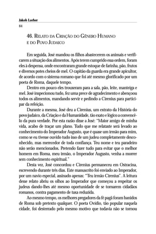Jakob Lorber
84

     46. RELATO DA CRIAÇÃO DO GÊNERO HUMANO
     E DO POVO JUDAICO


      Em seguida, José mandou os filhos abastecerem os animais e verifi-
carem a situação dos alimentos. Após terem cumprido essa ordem, foram
eles à despensa, onde encontraram grande estoque de farinha, pão, frutos
e diversos potes cheios de mel. O capitão da guarda era grande apicultor,
de acordo com o sistema romano que foi até mesmo glorificado por um
poeta de Roma, daquele tempo.
      Dentro em pouco eles trouxeram para a sala, pão, leite, manteiga e
mel. José inspecionou tudo, fez uma prece de agradecimento e abençoou
todos os alimentos, mandando servir e pedindo a Cirenius para partici-
par da refeição.
      Durante a mesma, José deu a Cirenius, um extrato da História do
povo judaico, da Criação e da Humanidade, tão exato e lógico a convencê-
lo da pura verdade. Por esta razão disse a José: “Maior amigo de minha
vida, acabo de traçar um plano. Tudo que me relataste será levado ao
conhecimento do Imperador Augusto, que é quase um irmão para mim,
como se eu tivesse ouvido tudo isso de um judeu completamente desco-
nhecido, mas merecedor de toda confiança. Teu nome e teu paradeiro
não serão mencionados. Pretendo fazer tudo para evitar que o melhor
homem em Roma, meu irmão, o Imperador Augusto, venha a morrer
sem conhecimento espiritual.”
      Desta vez, José concordou e Cirenius permaneceu em Ostracina,
escrevendo durante três dias. Este manuscrito foi enviado ao Imperador,
por um navio especial, assinado apenas: “Teu irmão Cirenius”. A leitura
desse relato abriu os olhos ao Imperador que começou a respeitar os
judeus dando-lhes até mesmo oportunidade de se tornarem cidadãos
romanos, contra pagamento de taxa reduzida.
      Ao mesmo tempo, os melhores pregadores da fé pagã foram banidos
de Roma sob pretexto qualquer. O poeta Ovídio, tão popular naquela
cidade, foi desterrado pelo mesmo motivo que todavia não se tornou
 