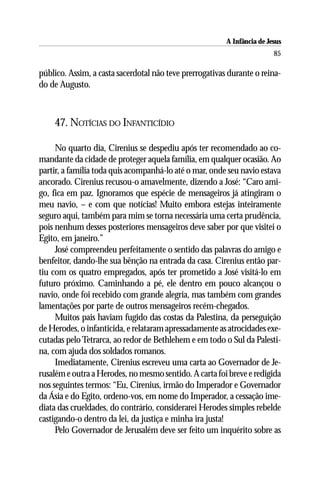A Infância de Jesus
                                                                         85

público. Assim, a casta sacerdotal não teve prerrogativas durante o reina-
do de Augusto.



    47. NOTÍCIAS DO INFANTICÍDIO

     No quarto dia, Cirenius se despediu após ter recomendado ao co-
mandante da cidade de proteger aquela família, em qualquer ocasião. Ao
partir, a família toda quis acompanhá-lo até o mar, onde seu navio estava
ancorado. Cirenius recusou-o amavelmente, dizendo a José: “Caro ami-
go, fica em paz. Ignoramos que espécie de mensageiros já atingiram o
meu navio, – e com que notícias! Muito embora estejas inteiramente
seguro aqui, também para mim se torna necessária uma certa prudência,
pois nenhum desses posteriores mensageiros deve saber por que visitei o
Egito, em janeiro.”
     José compreendeu perfeitamente o sentido das palavras do amigo e
benfeitor, dando-lhe sua bênção na entrada da casa. Cirenius então par-
tiu com os quatro empregados, após ter prometido a José visitá-lo em
futuro próximo. Caminhando a pé, ele dentro em pouco alcançou o
navio, onde foi recebido com grande alegria, mas também com grandes
lamentações por parte de outros mensageiros recém-chegados.
     Muitos pais haviam fugido das costas da Palestina, da perseguição
de Herodes, o infanticida, e relataram apressadamente as atrocidades exe-
cutadas pelo Tetrarca, ao redor de Bethlehem e em todo o Sul da Palesti-
na, com ajuda dos soldados romanos.
     Imediatamente, Cirenius escreveu uma carta ao Governador de Je-
rusalém e outra a Herodes, no mesmo sentido. A carta foi breve e redigida
nos seguintes termos: “Eu, Cirenius, irmão do Imperador e Governador
da Ásia e do Egito, ordeno-vos, em nome do Imperador, a cessação ime-
diata das crueldades, do contrário, considerarei Herodes simples rebelde
castigando-o dentro da lei, da justiça e minha ira justa!
     Pelo Governador de Jerusalém deve ser feito um inquérito sobre as
 