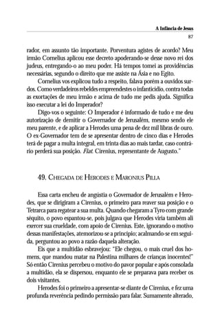 A Infância de Jesus
                                                                          87

rador, em assunto tão importante. Porventura agistes de acordo? Meu
irmão Cornelius aplicou esse decreto apoderando-se desse novo rei dos
judeus, entregando-o ao meu poder. Há tempos tomei as providências
necessárias, segundo o direito que me assiste na Ásia e no Egito.
     Cornelius vos explicou tudo a respeito, falava porém a ouvidos sur-
dos. Como verdadeiros rebeldes empreendestes o infanticídio, contra todas
as exortações de meu irmão e acima de tudo me pedis ajuda. Significa
isso executar a lei do Imperador?
     Digo-vos o seguinte: O Imperador é informado de tudo e me deu
autorização de demitir o Governador de Jerusalém, mesmo sendo ele
meu parente, e de aplicar a Herodes uma pena de dez mil libras de ouro.
O ex-Governador tem de se apresentar dentro de cinco dias e Herodes
terá de pagar a multa integral, em trinta dias ao mais tardar, caso contrá-
rio perderá sua posição. Fiat. Cirenius, representante de Augusto.”



    49. CHEGADA DE HERODES E MARONIUS PILLA

     Essa carta encheu de angústia o Governador de Jerusalém e Hero-
des, que se dirigiram a Cirenius, o primeiro para reaver sua posição e o
Tetrarca para regatear a sua multa. Quando chegaram a Tyro com grande
séquito, o povo espantou-se, pois julgava que Herodes viria também ali
exercer sua crueldade, com apoio de Cirenius. Este, ignorando o motivo
dessas manifestações, atemorizou-se a princípio; acalmando-se em segui-
da, perguntou ao povo a razão daquela alteração.
     Eis que a multidão esbravejou: “Ele chegou, o mais cruel dos ho-
mens, que mandou matar na Palestina milhares de crianças inocentes!”
Só então Cirenius percebeu o motivo do pavor popular e após consolada
a multidão, ela se dispersou, enquanto ele se preparava para receber os
dois visitantes.
     Herodes foi o primeiro a apresentar-se diante de Cirenius, e fez uma
profunda reverência pedindo permissão para falar. Sumamente alterado,
 