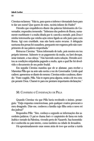 Jakob Lorber
88

Cirenius exclamou: “Fala tu, para quem o inferno é demasiado bom para
te dar um nome! Que queres de mim, escória infame do Hades?”
     Herodes que empalidecera diante das palavras fulminantes do Go-
vernador, respondeu tremendo: “Soberano dos poderes de Roma, suma-
mente exorbitante é a multa ditada por ti; cancela a metade, pois Zeus é
minha testemunha que minha ação estava ligada ao zelo justo para com
Roma. Agi com crueldade, mas não havia outro recurso. A delegação
suntuosa dos persas foi causadora, porquanto me enganou pelo não cum-
primento de sua palavra empenhada.”
     Retrucou Cirenius: “Estou informado de tudo, pois mentes em teu
próprio interesse. Submete-te ao pagamento da multa, ou farei decepar,
nesse instante, a tua cabeça.” Não havendo outra solução, Herodes acei-
tou as condições estipuladas pagando a multa, após a qual lhe foi devol-
vido o documento de seu poder feudal.
     Em seguida Cirenius mandou que ele se afastasse, para receber a
Maronius Pilla que na ante-sala ouvira a voz do Governador. Lívido qual
cadáver, apresentou-se diante do mesmo. Cirenius então o acalmou, dizen-
do: “Foste coagido, Pilla. Não te espera pena alguma, senão a de teu cora-
ção perante Deus. Chamei-te para me prestares importantes declarações.”



     50. CONFISSÃO E CONDENAÇÃO DE PILLA

     Quando Cirenius viu que Pilla havia recobrado o ânimo, prosse-
guiu: “Exijo respostas conscienciosas, pois qualquer evasiva provocará o
meu desagrado. Dize-me, conheces a família cujo filho seria o novo rei
dos judeus?”
     Respondeu Pilla: “Sim, conheço-a segundo as informações dos sa-
cerdotes judaicos. O pai se chama José e é carpinteiro de fama em toda
Judéia e metade da Palestina, vivendo perto de Nazareth. Sua honestida-
de é conhecida no país inteiro, como também na cidade de Jerusalém.
     Há aproximadamente onze meses atrás ele teve que aceitar a tutela
 