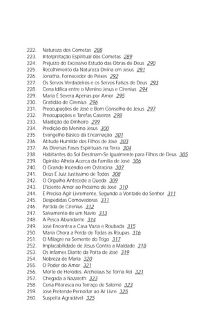 A Infância de Jesus
                                                                          9

222.   Natureza dos Cometas 288
223.   Interpretação Espiritual dos Cometas 289
224.   Prejuízo do Excessivo Estudo das Obras de Deus 290
225.   Recolhimento da Natureza Divina em Jesus 291
226.   Jonatha, Fornecedor de Peixes 292
227.   Os Servos Verdadeiros e os Servos Falsos de Deus 293
228.   Cena Idílica entre o Menino Jesus e Cirenius 294
229.   Maria É Severa Apenas por Amor 295
230.   Gratidão de Cirenius 296
231.   Preocupações de José e Bom Conselho de Jesus 297
232.   Preocupações e Tarefas Caseiras 298
233.   Maldição do Dinheiro 299
234.   Predição do Menino Jesus 300
235.   Evangelho Básico da Encarnação 301
236.   Atitude Humilde dos Filhos de José 303
237.   As Diversas Fases Espirituais na Terra 304
238.   Habitantes do Sol Destinam-Se Igualmente para Filhos de Deus 305
239.   Opinião Alheia Acerca da Família de José 306
240.   O Grande Incêndio em Ostracina 307
241.   Deus É Juiz Justíssimo de Todos 308
242.   O Orgulho Antecede a Queda 309
243.   Eficiente Amor ao Próximo de José 310
244.   É Preciso Agir Livremente, Segundo a Vontade do Senhor 311
245.   Despedidas Comovedoras 311
246.   Partida de Cirenius 312
247.   Salvamento de um Navio 313
248.   A Pesca Abundante 314
249.   José Encontra a Casa Vazia e Roubada 315
250.   Maria Chora a Perda de Todas as Roupas 316
251.   O Milagre na Semente do Trigo 317
252.   Implacabilidade de Jesus Contra a Maldade 318
253.   Os Infames Diante da Porta de José 319
254.   Nobreza de Maria 320
255.   O Poder do Amor 321
256.   Morte de Herodes. Archelaus Se Torna Rei 321
257.   Chegada a Nazareth 323
258.   Cena Pitoresca no Terraço de Salomé 323
259.   José Pretende Pernoitar ao Ar Livre 325
260.   Suspeita Agradável 325
 