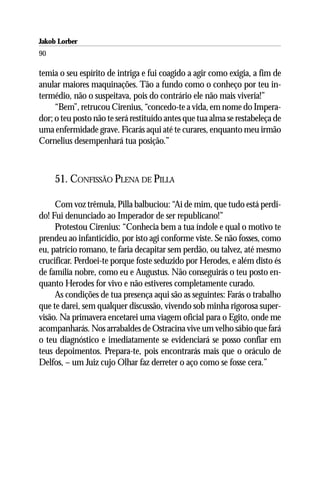 Jakob Lorber
90

temia o seu espírito de intriga e fui coagido a agir como exigia, a fim de
anular maiores maquinações. Tão a fundo como o conheço por teu in-
termédio, não o suspeitava, pois do contrário ele não mais viveria!”
     “Bem”, retrucou Cirenius, “concedo-te a vida, em nome do Impera-
dor; o teu posto não te será restituído antes que tua alma se restabeleça de
uma enfermidade grave. Ficarás aqui até te curares, enquanto meu irmão
Cornelius desempenhará tua posição.”



     51. CONFISSÃO PLENA DE PILLA

     Com voz trêmula, Pilla balbuciou: “Ai de mim, que tudo está perdi-
do! Fui denunciado ao Imperador de ser republicano!”
     Protestou Cirenius: “Conhecia bem a tua índole e qual o motivo te
prendeu ao infanticídio, por isto agi conforme viste. Se não fosses, como
eu, patrício romano, te faria decapitar sem perdão, ou talvez, até mesmo
crucificar. Perdoei-te porque foste seduzido por Herodes, e além disto és
de família nobre, como eu e Augustus. Não conseguirás o teu posto en-
quanto Herodes for vivo e não estiveres completamente curado.
     As condições de tua presença aqui são as seguintes: Farás o trabalho
que te darei, sem qualquer discussão, vivendo sob minha rigorosa super-
visão. Na primavera encetarei uma viagem oficial para o Egito, onde me
acompanharás. Nos arrabaldes de Ostracina vive um velho sábio que fará
o teu diagnóstico e imediatamente se evidenciará se posso confiar em
teus depoimentos. Prepara-te, pois encontrarás mais que o oráculo de
Delfos, – um Juiz cujo Olhar faz derreter o aço como se fosse cera.”
 