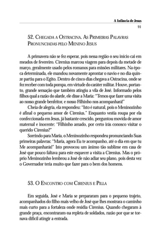 A Infância de Jesus
                                                                           91

     52. CHEGADA A OSTRACINA. AS PRIMEIRAS PALAVRAS
     PRONUNCIADAS PELO MENINO JESUS

      A primavera não se fez esperar, pois nessa região o seu início cai em
meados de fevereiro. Cirenius marcou viagem para depois da metade de
março, geralmente usado pelos romanos para missões militares. Na épo-
ca determinada, ele mandou novamente aprontar o navio e no dia quin-
ze partiu para o Egito. Dentro de cinco dias chegava a Ostracina, onde se
fez receber com toda pompa, em virtude do caráter militar. Houve, portan-
to, grande sensação que também atingiu a vila de José. Informado pelos
filhos qual a razão do alarde, ele disse a Maria: “Temos que fazer uma visita
ao nosso grande benfeitor, e nosso Filhinho nos acompanhará!”
      Cheia de alegria, ela respondeu: “Isto é natural, pois o Meninozinho
é afinal o pequeno amor de Cirenius.” Enquanto vestia roupa por ela
confeccionada em Jesus, já bastante crescido, perguntou movida de amor
maternal e inocente: “Filhinho amado, por certo irás conosco visitar o
querido Cirenius?”
      Sorrindo para Maria, o Meninozinho respondeu pronunciando Suas
primeiras palavras: “Maria, agora Eu te acompanho, até o dia em que tu
Me acompanharás!” Isto provocou um ânimo tão sublime em casa de
José que pouco faltava para este esquecer a visita a Cirenius. Mas o pró-
prio Meninozinho lembrou a José de não adiar seu plano, pois desta vez
o Governador teria muito que fazer para o bem dos homens.



     53. O ENCONTRO COM CIRENIUS E PILLA

    Em seguida, José e Maria se prepararam para o pequeno trajeto,
acompanhados do filho mais velho de José que lhes mostrara o caminho
mais curto para a fortaleza onde residia Cirenius. Quando chegaram à
grande praça, encontraram-na repleta de soldados, razão por que se tor-
nava difícil atingir a entrada.
 
