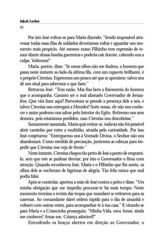 Jakob Lorber
92

      Por isto José voltou-se para Maria dizendo: “Sendo impossível atra-
vessar todas essas filas de soldados deveríamos voltar e aguardar um mo-
mento mais propício. Até mesmo nosso Filhinho tem expressão de te-
mor diante dessas hordas guerreiras e poderia cair doente, cabendo-nos a
culpa. Voltemos!”
      Maria, porém, disse: “Se meus olhos não me iludem, o homem que
passa neste instante ao lado da última fila, com um capacete brilhante, é
o próprio Cirenius. Esperemos um pouco até que se aproxime; talvez nos
dê um sinal para sabermos o que fazer.”
      Retrucou José: “Tens razão. Mas fixa bem a fisionomia do homem
que o acompanha. Garanto ser o mal afamado Governador de Jerusa-
lém. Que virá fazer aqui? Porventura se prende a presença dele a nós, e
talvez Cirenius nos entregará a Herodes? Sorte nossa, ele não nos conhe-
cer e assim podemo-nos salvar pelo Interior do Egito. Retiremo-nos sem
demora, pois estaríamos perdidos, caso Cirenius nos descobrisse.”
      Sumamente assustada, Maria quis retirar-se, todavia não foi possível
abrir caminho por entre a multidão, atraída pela curiosidade. Por isso
José conjeturou: “Entreguemo-nos à Vontade Divina, o Senhor não nos
abandonará. Como medida de precaução, juntemos as cabeças para im-
pedir que Cirenius nos veja de frente.”
      Neste instante, Cirenius chegou tão perto de José a ponto de empurrá-
lo, sem que este se pudesse desviar; por isto o Governador o fitou com
atenção. Quando reconheceu José, Maria e o Filhinho que lhe sorria, os
olhos dele se encheram de lágrimas de alegria. Tão feliz estava que mal
podia falar.
      Após se controlar, apertou a mão de José contra o peito e disse: “Vês
minha obrigação que me impediu procurar-te há mais tempo. Neste
momento termina a revista das tropas que mandarei se retirarem para as
casernas. Ao comandante darei ordem rápida para o dia de amanhã e
voltarei com outras vestes, para acompanhar-te à tua casa.” E virando-se
para Maria e a Criancinha prosseguiu: “Minha Vida, meu Amor, ainda
me conheces? Amas-me, Criança adorável?”
      Estendendo os braços abertos em direção ao Governador, o
 