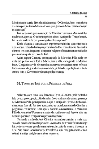A Infância de Jesus
                                                                        93

Meninozinho sorriu dizendo nitidamente: “Ó Cirenius, bem te conheço
e te amo porque tanto Me amas! Vem para junto de Mim, pois tenho que
te abençoar!”
      Isso foi demais para o coração de Cirenius. Tomou o Meninozinho
nos braços, apertou-O contra o peito e disse: “Abrigando-Te nos braços,
hei de dar ordem de paz prolongada entre os povos!”
      Então chamou o comandante, expressou seu inteiro contentamento
e ordenou a retirada das tropas prometendo-lhes manutenção financeira
durante três dias, enquanto o superior e alguns oficiais foram convidados
para um banquete em casa de José.
      Assim seguiu Cirenius, acompanhado de Maronius Pilla, cada vez
mais estupefato, com José e Maria para a vila, carregando o Menino
Jesus. Chegando à vila ele mandou os servos prepararem uma refeição
festiva causando grande alarde na cidade, pois toda população se entusi-
asmou com o Governador tão amigo das crianças.



    54. TEMOR DE JOSÉ COM A PRESENÇA DE PILLA


      Satisfeito com tudo, José louvou a Deus, o Senhor, pelo desfecho
feliz de sua preocupação. Ainda assim ficou embaraçado com a presença
de Maronius Pilla, pois ignorava o que o amigo de Herodes tinha real-
mente que fazer ali. Por isso, aproximou-se cautelosamente de Cirenius e
perguntou em surdina: “Será aquele homem, à nossa frente, o Maronius
Pilla de Jerusalém? Porventura pretende aprisionar-me? Peço-te não me
deixares por mais tempo nessa penosa incerteza.”
      Tomando a mão de José, Cirenius respondeu também a meia voz:
“Não te deixes amedrontar pelo ex-Governador de Jerusalém; ainda hoje
hás de te convencer que ele tem muito mais razão de temer a ti do que tu
a ele. Não é mais Governador de Jerusalém, e sim, meu prisioneiro, e não
voltará à antiga posição antes de se regenerar.
 