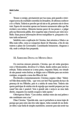 Jakob Lorber
94

      Trouxe-o comigo, precisamente por tua causa, pois quando o inter-
roguei acerca da crueldade cometida em Jerusalém, ele afirmou conhecer
a ti e a Maria. Todavia se percebe que tal não se dá, portanto não te deves
trair. Espera ele encontrar apenas um homem sumamente sábio que lhe
revelará o seu íntimo. Alimenta imenso pavor de tua pessoa e, a julgar
pela sua fisionomia pálida, deve suspeitar sejas o homem por mim esco-
lhido. Essas poucas informações devem tranqüilizar-te, porquanto o fu-
turo tudo esclarecerá.”
      Satisfeito com a explicação de Cirenius, José orientou a Maria e ao
filho mais velho, como se comportar diante de Maronius, a fim de não
traírem o plano do Governador. Caminhando lentamente, chegaram à
vila, onde a refeição fora preparada.



     55. SABEDORIA DIVINA DO MENINO JESUS

     Os convivas estavam presentes. Cirenius, que até então gracejava
com o Meninozinho, devolveu-O a Maria, dando ordem para iniciar a
refeição. Todos sentaram-se à mesa posta, enquanto Maria, em virtude
de não possuir vestes festivas, se dirigiu com o Filhinho para um recinto
contíguo, ocupando a mesa dos filhos de José.
     Percebendo-o instantaneamente, Cirenius a seguiu e disse: “Adorá-
vel Mãe desta minha Vida, – que vem a ser isto? Faço questão da tua e da
presença de teu Filhinho, pois és a rainha de nossa festa. Todavia não
queres participar de minha ceia de regozijo que mandei preparar por tua
causa? Isto não é possível. Vem à grande sala e senta-te ao meu lado
direito, enquanto teu marido ocupará o lado oposto.”
     Obtemperou Maria: “Caro senhor, minhas vestes são mui pobres e
não combinam com a tua.”
     Disse Cirenius: “Querida mãe, caso te perturbem os meus trajes de
pompa que para mim não têm valor algum, tinha vontade de me desfa-
zer deles e usar farda de simples marinheiro, somente para não sentir tua
 