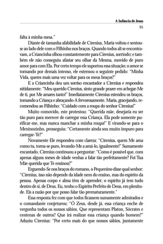 A Infância de Jesus
                                                                        95

falta à minha mesa.”
      Diante de tamanha afabilidade de Cirenius, Maria voltou e sentou-
se ao lado dele com o Filhinho nos braços. Quando todos ali se encontra-
vam, a Criancinha olhou constantemente para Cirenius, sorrindo; e tam-
bém ele não conseguiu afastar seu olhar da Mesma, movido de puro
amor para com Ela. Por certo tempo ele suportou essa situação; o amor se
tornando por demais intenso, ele externou o seguinte pedido: “Minha
Vida, queres mais uma vez voltar para os meus braços?”
      E a Criancinha deu um sorriso encantador a Cirenius e respondeu
nitidamente: “Meu querido Cirenius, sinto grande prazer em achegar-Me
de ti, por Me amares tanto!” Imediatamente Cirenius estendeu os braços,
tomando a Criança e abraçando-A fervorosamente. Maria, gracejando, re-
comendou ao Filhinho: “Cuidado com a roupa do senhor Cirenius!”
      Muito comovido, este protestou: “Querida mãe, desejaria eu ser
tão puro para merecer de carregar essa Criança. Ela pode somente pu-
rificar-me, mas nunca manchar a minha roupa!” E virando-se para o
Meninozinho, prosseguiu: “Certamente ainda sou muito impuro para
carregar-Te?”
      Novamente Ele respondeu com clareza: “Cirenius, quem Me ama
como tu, torna-se puro, levando-Me a amá-lo, igualmente!” Sumamente
encantado, Cirenius continuou a perguntar: “Como é possível que, com
apenas alguns meses de idade venhas a falar tão perfeitamente? Foi Tua
Mãe querida que Te ensinou?”
      Erguendo-Se nos braços do romano, o Pequenino disse qual senhor:
“Cirenius, isso não depende da idade nem do ensino, mas do espírito da
pessoa. Apenas corpo e alma têm de aprender; o espírito já tem tudo
dentro de si, de Deus. Eu, tenho o Espírito Perfeito de Deus, em plenitu-
de. Eis a razão por que posso falar tão prematuramente.”
      Essa resposta fez com que todos ficassem sumamente admirados e
o comandante conjeturou: “Ó Zeus, desde já, essa criança enche de
vergonha todos os nossos sábios. Que representam Platon, Sócrates e
centenas de outros? Que irá realizar essa criança quando homem?”
Aduziu Cirenius: “Por certo mais do que nossos sábios, juntamente
 