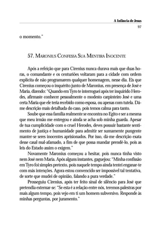 A Infância de Jesus
                                                                          97

o momento.”



     57. MARONIUS CONFESSA SUA MENTIRA INOCENTE

      Após a refeição que para Cirenius nunca durava mais que duas ho-
ras, o comandante e os centuriões voltaram para a cidade com ordem
explícita de não programarem qualquer homenagem, nesse dia. Eis que
Cirenius começou o inquérito junto de Maronius, em presença de José e
Maria, dizendo: “Quando em Tyro te interroguei após ter inquirido Hero-
des, afirmaste conhecer pessoalmente o modesto carpinteiro José e uma
certa Maria que ele teria recebido como esposa, ou apenas com tutela. Dá-
me descrição mais detalhada do caso, pois temos calma para tanto.
      Soube que essa família realmente se encontra no Egito e ser a mesma
que meu irmão me entregou e ainda se acha sob minha guarda. Apesar
de tua cumplicidade com o cruel Herodes, deves possuir bastante senti-
mento de justiça e humanidade para admitir ser sumamente pungente
manter-se seres inocentes aprisionados. Por isso, dá-me descrição exata
desse casal mal-afamado, a fim de que possa mandar prendê-lo, pois as
leis do Estado assim o exigem.”
      Novamente Maronius começou a hesitar, pois nunca tinha visto
nem José nem Maria. Após alguns instantes, gaguejou: “Minha confissão
em Tyro foi simples pretexto, pois naquele tempo ainda tentei enganar-te
com más intenções. Agora estou convencido ser impossível tal tentativa,
de sorte que mudei de opinião, falando a pura verdade.”
      Prosseguiu Cirenius, após ter feito sinal de silêncio para José que
pretendia externar-se: “Se esta é a relação entre nós, teremos palestras por
mais algum tempo, pois vejo em ti um homem subversivo. Responde às
minhas perguntas, por juramento.”
 