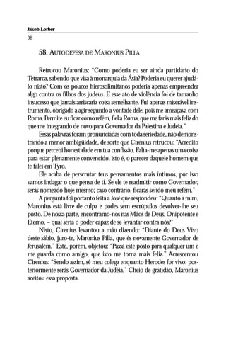 Jakob Lorber
98

     58. AUTODEFESA DE MARONIUS PILLA

      Retrucou Maronius: “Como poderia eu ser ainda partidário do
Tetrarca, sabendo que visa à monarquia da Ásia? Poderia eu querer ajudá-
lo nisto? Com os poucos hierosolimitanos poderia apenas empreender
algo contra os filhos dos judeus. E esse ato de violência foi de tamanho
insucesso que jamais arriscaria coisa semelhante. Fui apenas miserável ins-
trumento, obrigado a agir segundo a vontade dele, pois me ameaçava com
Roma. Permite eu ficar como refém, fiel a Roma, que me farás mais feliz do
que me integrando de novo para Governador da Palestina e Judéia.”
      Essas palavras foram pronunciadas com toda seriedade, não demons-
trando a menor ambigüidade, de sorte que Cirenius retrucou: “Acredito
porque percebi honestidade em tua confissão. Falta-me apenas uma coisa
para estar plenamente convencido, isto é, o parecer daquele homem que
te falei em Tyro.
      Ele acaba de perscrutar teus pensamentos mais íntimos, por isso
vamos indagar o que pensa de ti. Se ele te readmitir como Governador,
serás nomeado hoje mesmo; caso contrário, ficarás sendo meu refém.”
      A pergunta foi portanto feita a José que respondeu: “Quanto a mim,
Maronius está livre de culpa e podes sem escrúpulos devolver-lhe seu
posto. De nossa parte, encontramo-nos nas Mãos de Deus, Onipotente e
Eterno, – qual seria o poder capaz de se levantar contra nós?”
      Nisto, Cirenius levantou a mão dizendo: “Diante do Deus Vivo
deste sábio, juro-te, Maronius Pilla, que és novamente Governador de
Jerusalém.” Este, porém, objetou: “Passa este posto para qualquer um e
me guarda como amigo, que isto me torna mais feliz.” Acrescentou
Cirenius: “Sendo assim, sê meu colega enquanto Herodes for vivo; pos-
teriormente serás Governador da Judéia.” Cheio de gratidão, Maronius
aceitou essa proposta.
 