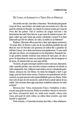 A Infância de Jesus
                                                                          99

    59. COROA DE SOFRIMENTO E TRISTE FIM DE HERODES

     Decorrido este fato, José disse a Maronius: “Percebendo pela grande
Graça de Deus, meu Senhor, não existir mais má vontade em ti, dize-me
qual foi a atitude de Herodes, em relação às crianças mortas por causa do
Novo Rei dos judeus. Não se condoeu do sangue inocente e das
lamentações das mães? Que faria ele, se por meio de notícias recentes, che-
gasse a saber que entre tantas não matou a destinada a morrer? E se fosse
informado que Ela vive alhures, sã e salva, na Judéia ou na Palestina?”
     Perplexo, Maronius olhou para José e disse após alguns momentos:
“Só posso dizer: Se fizesses o pior uso de tua sabedoria pedindo dez mil
libras de ouro de Herodes com promessa de indicar-lhe o paradeiro da
referida Criança, ele te daria essa fortuna antecipadamente. O ouro nada
vale para esse tirano, em comparação ao seu despotismo. Possuindo tan-
to que poderia mandar construir casas inteiras de ouro puro, ele não o
preza. Se dependesse de matar um mundo de gente a fim de assegurar-se
do trono, ele atiraria todo seu ouro para tal fim.
     No início, ele quis corromper também a mim com ouro, diamantes,
rubis e grandes pérolas, mas meu brio romano condenou tal atitude ao
velho sanguinário. Isso, inflamou mais ainda a sua ira e simulando patri-
otismo, ameaçou-me com Roma. Só então fui obrigado a fazer o que
exigiu, pois não havia outro recurso. Forneceu-me pessoalmente um do-
cumento no qual assumia toda responsabilidade para com Roma. Podes
estar certo de que até este momento, nada de bom se pode esperar de sua
índole. Não necessito dizer algo mais desse verdadeiro soberano de todas
as fúrias!”
     Retrucou José: “Deus, eternamente Único e Verdadeiro, te aben-
çoe por essas palavras sinceras. Podes me acreditar e hás de te convencer
que Deus, eternamente Justo, irá, ainda neste mundo, colocar uma
coroa, pela qual ele tanto cobiça, na cabeça desse monstro, que todo
mundo se espantará!”
     Neste instante, a Criancinha levantou Sua Mão, e disse nitidamen-
 