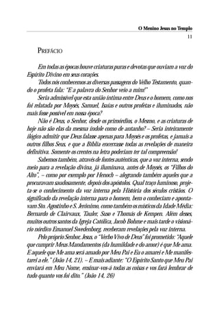 O Menino Jesus no Templo
                                                                            11

     PREFÁCIO

      Em todas as épocas houve criaturas puras e devotas que ouviam a voz do
Espírito Divino em seus corações.
      Todos nós conhecemos as diversas passagens do Velho Testamento, quan-
do o profeta fala: “E a palavra do Senhor veio a mim!”
      Seria admissível que esta união íntima entre Deus e o homem, como nos
foi relatada por Moysés, Samuel, Isaías e outros profetas e iluminados, não
mais fosse possível em nossa época?
      Não é Deus, o Senhor, desde os primórdios, o Mesmo, e as criaturas de
hoje não são elas da mesma índole como de antanho? – Seria inteiramente
ilógico admitir que Deus falasse apenas para Moysés e os profetas, e jamais a
outros filhos Seus, e que a Bíblia encerrasse todas as revelações de maneira
definitiva. Somente os crentes na letra poderiam ter tal compreensão!
      Sabemos também, através de fontes autênticas, que a voz interna, sendo
meio para a revelação divina, já iluminava, antes de Moysés, os “Filhos do
Alto”, – como por exemplo por Henoch – alegrando também aqueles que a
procuravam saudosamente, depois dos apóstolos. Qual traço luminoso, proje-
ta-se o conhecimento da voz interna pela História dos séculos cristãos. O
significado da revelação interna para o homem, bem o conheciam e aponta-
vam Sto. Agostinho e S. Jerônimo, como também os místicos da Idade Média:
Bernardo de Clairvaux, Tauler, Suso e Thomás de Kempen. Além desses,
muitos outros santos da Igreja Católica, Jacob Bohme e mais tarde o visioná-
rio nórdico Emanuel Swedenborg, receberam revelações pela voz interna.
      Pelo próprio Senhor, Jesus, o “Verbo Vivo de Deus” foi prometido: “Aquele
que cumprir Meus Mandamentos (da humildade e do amor) é que Me ama.
E aquele que Me ama será amado por Meu Pai e Eu o amarei e Me manifes-
tarei a ele.” (João 14, 21). – E mais adiante: “O Espírito Santo que Meu Pai
enviará em Meu Nome, ensinar-vos-á todas as coisas e vos fará lembrar de
tudo quanto vos foi dito.” (João 14, 26)
 