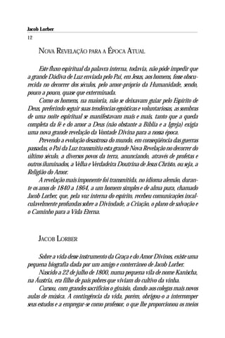 Jacob Lorber
12

     NOVA REVELAÇÃO PARA A ÉPOCA ATUAL

      Este fluxo espiritual da palavra interna, todavia, não pôde impedir que
a grande Dádiva de Luz enviada pelo Pai, em Jesus, aos homens, fosse obscu-
recida no decorrer dos séculos, pelo amor-próprio da Humanidade, sendo,
pouco a pouco, quase que exterminada.
      Como os homens, na maioria, não se deixavam guiar pelo Espírito de
Deus, preferindo seguir suas tendências egoísticas e voluntariosas, as sombras
de uma noite espiritual se manifestavam mais e mais, tanto que a queda
completa da fé e do amor a Deus (não obstante a Bíblia e a Igreja) exigia
uma nova grande revelação da Vontade Divina para a nossa época.
      Prevendo a evolução desastrosa do mundo, em conseqüência das guerras
passadas, o Pai da Luz transmitiu esta grande Nova Revelação no decorrer do
último século, a diversos povos da terra, anunciando, através de profetas e
outros iluminados, a Velha e Verdadeira Doutrina de Jesus Christo, ou seja, a
Religião do Amor.
      A revelação mais imponente foi transmitida, no idioma alemão, duran-
te os anos de 1840 a 1864, a um homem simples e de alma pura, chamado
Jacob Lorber, que, pela voz interna do espírito, recebeu comunicações incal-
culavelmente profundas sobre a Divindade, a Criação, o plano de salvação e
o Caminho para a Vida Eterna.



     JACOB LORBER

      Sobre a vida desse instrumento da Graça e do Amor Divinos, existe uma
pequena biografia dada por um amigo e conterrâneo de Jacob Lorber.
      Nascido a 22 de julho de 1800, numa pequena vila de nome Kanischa,
na Áustria, era filho de pais pobres que viviam do cultivo da vinha.
      Cursou, com grandes sacrifícios o ginásio, dando aos colegas mais novos
aulas de música. A contingência da vida, porém, obrigou-o a interromper
seus estudos e a empregar-se como professor, o que lhe proporcionou os meios
 