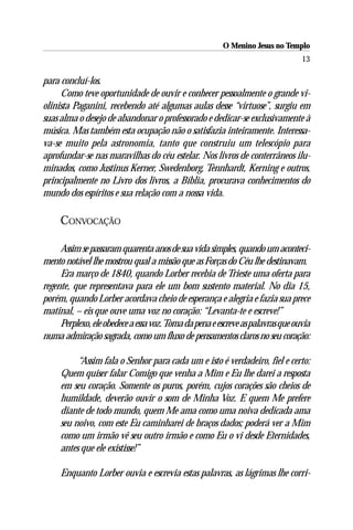 O Menino Jesus no Templo
                                                                                13

para concluí-los.
     Como teve oportunidade de ouvir e conhecer pessoalmente o grande vi-
olinista Paganini, recebendo até algumas aulas desse “virtuose”, surgiu em
suas alma o desejo de abandonar o professorado e dedicar-se exclusivamente à
música. Mas também esta ocupação não o satisfazia inteiramente. Interessa-
va-se muito pela astronomia, tanto que construiu um telescópio para
aprofundar-se nas maravilhas do céu estelar. Nos livros de conterrâneos ilu-
minados, como Justinus Kerner, Swedenborg, Tennhardt, Kerning e outros,
principalmente no Livro dos livros, a Bíblia, procurava conhecimentos do
mundo dos espíritos e sua relação com a nossa vida.

     CONVOCAÇÃO

     Assim se passaram quarenta anos de sua vida simples, quando um aconteci-
mento notável lhe mostrou qual a missão que as Forças do Céu lhe destinavam.
     Era março de 1840, quando Lorber recebia de Trieste uma oferta para
regente, que representava para ele um bom sustento material. No dia 15,
porém, quando Lorber acordava cheio de esperança e alegria e fazia sua prece
matinal, – eis que ouve uma voz no coração: “Levanta-te e escreve!”
     Perplexo, ele obedece a essa voz. Toma da pena e escreve as palavras que ouvia
numa admiração sagrada, como um fluxo de pensamentos claros no seu coração:

          “Assim fala o Senhor para cada um e isto é verdadeiro, fiel e certo:
     Quem quiser falar Comigo que venha a Mim e Eu lhe darei a resposta
     em seu coração. Somente os puros, porém, cujos corações são cheios de
     humildade, deverão ouvir o som de Minha Voz. E quem Me prefere
     diante de todo mundo, quem Me ama como uma noiva dedicada ama
     seu noivo, com este Eu caminharei de braços dados; poderá ver a Mim
     como um irmão vê seu outro irmão e como Eu o vi desde Eternidades,
     antes que ele existisse!”

     Enquanto Lorber ouvia e escrevia estas palavras, as lágrimas lhe corri-
 