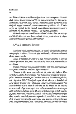 Jacob Lorber
14

am. Teria o Altíssimo o considerado digno de dar uma mensagem à Humani-
dade, como o fez com os profetas? Isto era quase inacreditável! A Voz, porém,
continuava a falar com toda a clareza e persistência, tanto que Lorber se viu
obrigado a pegar de novo da pena para escrever o que lhe era dito. E assim
surgiu um capítulo inteiro, cheio de maravilhosos ensinamentos de amor e
sabedoria. No dia seguinte, o mesmo, – um capítulo após outro.
     Podia ele se esquivar dessa Voz maravilhosa? – Não! – Mas, e o emprego
em Trieste? Não seria uma loucura desistir de um ganha-pão certo, só por
causa desse fenômeno que não sabia explicar?

     A VOZ INTERNA DO ESPÍRITO

      Mas o convocado resistiu à tentação. Seu coração não almejava dinheiro
nem posição, e dedicou 25 anos, ou seja, a vida toda, à Voz maravilhosa de
dentro do seu coração.
      Todas as manhãs ele sentava à sua pequena mesinha e escrevia
ininterruptamente, sem pausa nem correção, como se estivesse recebendo
um ditado.
      Quanto à maneira pela qual ouvia essa Voz, certa feita, interrogado por
uma pessoa mui devota, recebeu a seguinte resposta:
      “Isto que o Meu servo, materialmente tão pobre, faz, todos os Meus
verdadeiros adeptos deveriam fazer. Para todos servem as palavras do Evan-
gelho: “Deveis ser ensinados por Deus! Pois quem não for conduzido pelo Pai,
não chegará ao Filho!” Isto significa que: Deveis alcançar a Sabedoria de
Deus através do amor vivo e ativo para Comigo e com vosso próximo! Pois
todo verdadeiro e ativo amor de cada um, sou Eu Mesmo em seu coração,
como o raio do sol age em cada gota de orvalho, em cada planta e em tudo que
existe nesta terra. Portanto, quem Me ama verdadeiramente, de todo coração,
já possui dentro dele a Minha Chama de Vida e Luz! É compreensível que
desta maneira se estabeleça uma correspondência entre Mim e uma criatura
cheia de amor para Comigo, assim como uma semente sadia germina um
fruto abençoado num solo fértil e debaixo do raio solar. Este Meu servo é um
 