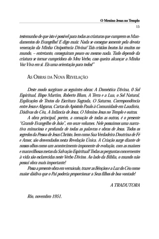 O Menino Jesus no Templo
                                                                           15

testemunho de que isto é possível para todas as criaturas que cumprem os Man-
damentos do Evangelho! E digo mais: Nada se consegue somente pela devota
veneração da Minha Onipotência Divina! Tais cristãos beatos há muitos no
mundo, – entretanto, conseguiram pouco ou mesmo nada. Tudo depende da
criatura se tornar cumpridora do Meu Verbo, caso queira alcançar a Minha
Voz Viva em si. Eis uma orientação para todos!”

     AS OBRAS DA NOVA REVELAÇÃO

     Deste modo surgiram as seguintes obras: A Doméstica Divina, 0 Sol
Espiritual, Bispo Martim, Roberto Blum, A Terra e a Lua, o Sol Natural,
Explicações de Textos da Escritura Sagrada, O Saturno, Correspondência
entre Jesus e Abgarus, Cartas do Apóstolo Paulo à Comunidade em Laudicéa,
Dádivas do Céu, A Infância de Jesus, O Menino Jesus no Templo e outras.
     A obra principal, porém, a coroação de todas as outras, é o presente
“Grande Evangelho de João”, em onze volumes. Nele possuímos uma narra-
tiva minuciosa e profunda de todas as palavras e obras de Jesus. Todos os
segredos da Pessoa de Jesus Christo, bem como Sua Verdadeira Doutrina de Fé
e Amor, são desvendados nesta Revelação Única. A Criação surge diante de
nossos olhos como um acontecimento imponente de evolução, com as maiores
e maravilhosas metas da Salvação Espiritual! Todas as perguntas concernentes
à vida são esclarecidas neste Verbo Divino. Ao lado da Bíblia, o mundo não
possui obra mais importante!
     Possa a presente obra em vernáculo, trazer as Bênçãos e a Luz do Céu como
maior dádiva que o Pai poderia proporcionar a Seus filhos de boa vontade!

                                                          A TRADUTORA

     Rio, novembro 1951.
 