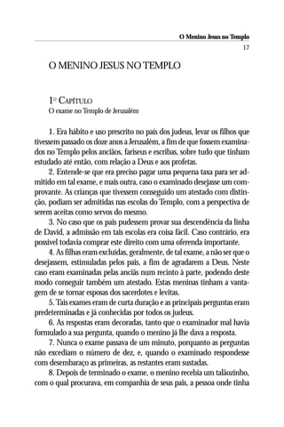O Menino Jesus no Templo
                                                                        17

    O MENINO JESUS NO TEMPLO


    1O CAPÍTULO
    O exame no Templo de Jerusalém

     1. Era hábito e uso prescrito no país dos judeus, levar os filhos que
tivessem passado os doze anos a Jerusalém, a fim de que fossem examina-
dos no Templo pelos anciãos, fariseus e escribas, sobre tudo que tinham
estudado até então, com relação a Deus e aos profetas.
     2. Entende-se que era preciso pagar uma pequena taxa para ser ad-
mitido em tal exame, e mais outra, caso o examinado desejasse um com-
provante. As crianças que tivessem conseguido um atestado com distin-
ção, podiam ser admitidas nas escolas do Templo, com a perspectiva de
serem aceitas como servos do mesmo.
     3. No caso que os pais pudessem provar sua descendência da linha
de David, a admissão em tais escolas era coisa fácil. Caso contrário, era
possível todavia comprar este direito com uma oferenda importante.
     4. As filhas eram excluídas, geralmente, de tal exame, a não ser que o
desejassem, estimuladas pelos pais, a fim de agradarem a Deus. Neste
caso eram examinadas pelas anciãs num recinto à parte, podendo deste
modo conseguir também um atestado. Estas meninas tinham a vanta-
gem de se tornar esposas dos sacerdotes e levitas.
     5. Tais exames eram de curta duração e as principais perguntas eram
predeterminadas e já conhecidas por todos os judeus.
     6. As respostas eram decoradas, tanto que o examinador mal havia
formulado a sua pergunta, quando o menino já lhe dava a resposta.
     7. Nunca o exame passava de um minuto, porquanto as perguntas
não excediam o número de dez, e, quando o examinado respondesse
com desembaraço as primeiras, as restantes eram sustadas.
     8. Depois de terminado o exame, o menino recebia um talãozinho,
com o qual procurava, em companhia de seus pais, a pessoa onde tinha
 