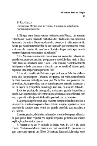 O Menino Jesus no Templo
                                                                        19

    2O CAPÍTULO
    O sensacional Menino Jesus no Templo. A oferenda do velho Simon.
    Palavras do jovem escriba

      1. Eis que num desses exames realizados pela Páscoa, um menino
“espirituoso”, não se deixando perturbar, diz: “Toda ação em a natureza é
iluminada durante o dia pela radiante luz do sol, e, à noite, nunca é tão
escura que não dê um vislumbre de sua claridade; por que motivo, então,
ensina-se, de maneira tão confusa a Doutrina importante, que deveria
mostrar claramente o caminho da salvação?”
      2. Eu Mesmo era o menino que ocasionou, com estas palavras um
grande embaraço aos anciãos, porquanto o povo Me dava razão e dizia:
“Pelo Deus de Abraham, lsaac e Jacó, – este menino é admiravelmente
inteligente e devia continuar a discutir com os escribas! Vamos, pois,
depositar uma importância para este fim!”
      3. Um rico israelita de Bethania – pai de Lazarus, Martha e Maria,
ainda vivo naquela época – levantou-se e pagou, por Mim, uma oferenda
de trinta talentos e mais algum ouro, para Me facilitar uma polêmica com
os escribas. Assim procedeu, por ser um dos poucos que não esperavam o
Rei da Glória na tempestade ou no fogo, mas sim, no sussurro delicado.
      4. Os templários, de bom grado, aceitaram a grande importância,
dando-Me oportunidade de entrar numa discussão extraordinária com
eles, o que até então jamais tinha sido possível por certas razões.
      5. A pergunta preliminar, cuja resposta mística tinha dado motivo a
esta querela, referia-se ao profeta Isaías. Quem se quiser aprofundar nesse
versículo de coração puro, levará um grande benefício para sua alma e
seu espírito.
      6. Antes, porém, de iniciar a discussão, e tendo bem paga a liberda-
de para poder falar, reportei-Me àquela pergunta, pedindo aos anciãos
explicação sobre vários pontos.
      7. Referia-se ela ao 7o capítulo de Isaías, vers. 14, 15 e 16, onde
consta: “Portanto o Mesmo Senhor vos dará um sinal: Eis que uma vir-
gem conceberá e parirá um filho e O chamará Emanuel. Manteiga e mel
 