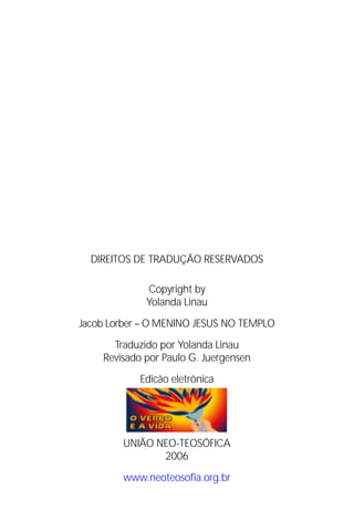 Jacob Lorber
2




               DIREITOS DE TRADUÇÃO RESERVADOS

                          Copyright by
                          Yolanda Linau

          Jacob Lorber – O MENINO JESUS NO TEMPLO

                   Traduzido por Yolanda Linau
                 Revisado por Paulo G. Juergensen
                        Edicão eletrônica




                     UNIÃO NEO-TEOSÓFICA
                            2006

                     www.neoteosofia.org.br
 
