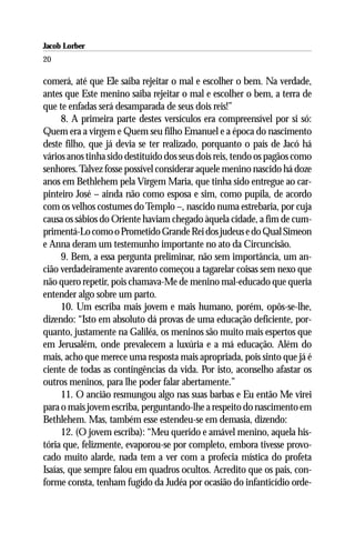 Jacob Lorber
20

comerá, até que Ele saiba rejeitar o mal e escolher o bem. Na verdade,
antes que Este menino saiba rejeitar o mal e escolher o bem, a terra de
que te enfadas será desamparada de seus dois reis!”
     8. A primeira parte destes versículos era compreensível por si só:
Quem era a virgem e Quem seu filho Emanuel e a época do nascimento
deste filho, que já devia se ter realizado, porquanto o país de Jacó há
vários anos tinha sido destituído dos seus dois reis, tendo os pagãos como
senhores. Talvez fosse possível considerar aquele menino nascido há doze
anos em Bethlehem pela Virgem Maria, que tinha sido entregue ao car-
pinteiro José – ainda não como esposa e sim, como pupila, de acordo
com os velhos costumes do Templo –, nascido numa estrebaria, por cuja
causa os sábios do Oriente haviam chegado àquela cidade, a fim de cum-
primentá-Lo como o Prometido Grande Rei dos judeus e do Qual Simeon
e Anna deram um testemunho importante no ato da Circuncisão.
     9. Bem, a essa pergunta preliminar, não sem importância, um an-
cião verdadeiramente avarento começou a tagarelar coisas sem nexo que
não quero repetir, pois chamava-Me de menino mal-educado que queria
entender algo sobre um parto.
     10. Um escriba mais jovem e mais humano, porém, opôs-se-lhe,
dizendo: “Isto em absoluto dá provas de uma educação deficiente, por-
quanto, justamente na Galiléa, os meninos são muito mais espertos que
em Jerusalém, onde prevalecem a luxúria e a má educação. Além do
mais, acho que merece uma resposta mais apropriada, pois sinto que já é
ciente de todas as contingências da vida. Por isto, aconselho afastar os
outros meninos, para lhe poder falar abertamente.”
     11. O ancião resmungou algo nas suas barbas e Eu então Me virei
para o mais jovem escriba, perguntando-lhe a respeito do nascimento em
Bethlehem. Mas, também esse estendeu-se em demasia, dizendo:
     12. (O jovem escriba): “Meu querido e amável menino, aquela his-
tória que, felizmente, evaporou-se por completo, embora tivesse provo-
cado muito alarde, nada tem a ver com a profecia mística do profeta
Isaías, que sempre falou em quadros ocultos. Acredito que os pais, con-
forme consta, tenham fugido da Judéa por ocasião do infanticídio orde-
 