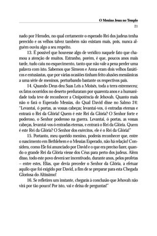 O Menino Jesus no Templo
                                                                        21

nado por Herodes, no qual certamente o esperado Rei dos judeus tenha
perecido e os velhos talvez também não existam mais, pois, nunca al-
guém ouviu algo a seu respeito.
     13. É possível que houvesse algo de verídico naquele fato que cha-
mou a atenção de muitos. Estranho, porém, é que, poucos anos mais
tarde, tudo caiu no esquecimento, tanto que não vale a pena perder uma
palavra com isto. Sabemos que Simeon e Anna eram dois velhos fanáti-
cos e entusiastas, que por várias ocasiões tinham feito alusões messiânicas
a uma série de meninos, perturbando bastante os respectivos pais.
     14. Quando Deus deu Suas Leis a Moisés, toda a terra estremeceu;
os fatos ocorridos no deserto perduraram por quarenta anos e a humani-
dade toda teve de reconhecer a Onipotência de Jehovah. Quanto mais
não o fará o Esperado Messias, do Qual David disse no Salmo 24:
“Levantai, ó portas, as vossas cabeças; levantai-vos, ó entradas eternas e
entrará o Rei da Glória! Quem é este Rei da Glória? O Senhor forte e
poderoso, o Senhor poderoso na guerra. Levantai, ó portas, as vossas
cabeças, levantai-vos ó entradas eternas, e entrará o Rei da Glória. Quem
é este Rei da Glória? O Senhor dos exércitos, ele é o Rei da Glória!”
     15. Portanto, meu querido menino, poderás reconhecer que, entre
o nascimento em Bethlehem e o Messias Esperado, não há relação! Con-
sidera, como Ele foi anunciado por David e o que era preciso fazer, quan-
do o grande Rei da Glória viesse dos Céus para perto dos judeus. Além
disso, todo este povo deverá ser incentivado, durante anos, pelos profetas
– entre estes, Elias, que devia preceder o Senhor da Glória, a efetuar
aquilo que foi exigido por David, a fim de se preparar para esta Chegada
Gloriosa do Altíssimo!
     16. Se refletires um instante, chegarás à conclusão que Jehovah não
virá por tão pouco! Por isto, vai e deixa de perguntas!”
 
