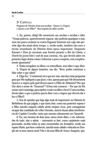 Jacob Lorber
22

     3O CAPÍTULO
     Pergunta do Menino Jesus aos escribas: “Quem é a Virgem
     e Quem o seu Filho?”. Boa resposta do sábio escriba

      1. Eu, porém, dirigi-Me novamente aos anciãos e escribas e falei:
“Vossas palavras, aparentemente seguras, não poderão apaziguar o mar,
nem tão pouco acalmar os ventos fragosos! Somente um cego não per-
cebe algo dos sinais deste tempo, e, sendo surdo, também não ouve o
trovão retumbante da História desta época importante. Enquanto
Karmel e Zion já curvaram suas frontes perante o Rei da Glória, e
Horeb fez jorrar leite e mel de suas cornetas, vós, que devíeis saber em
primeiro lugar destas coisas e informar o povo a respeito, sois completa-
mente ignorantes!”
      2. Todos arregalam os olhos e se entreolham, sem saber o que dizer.
      3. Depois de alguns instantes, um diz: “Bem, podes continuar a
falar sobre o que sabes!”
      4. Digo Eu: “Certamente sei o que sei; mas, não faço estas perguntas
para que Me expliqueis o que já sei, e sim, apenas para que Me demonstreis
Quem é a virgem pela qual deverá nascer o Filho do Altíssimo?! Por que
Lhe dará o nome de “Emanuel”? (Deus está conosco) – Por que irá Ele
comer mel e manteiga, para rejeitar o mal e escolher o bem? Como escribas,
deveis saber o que o profeta queria dizer com a virgem que deveria dar à
luz o Filho?!
      5. Sou de opinião que haja algo mais de importante na História de
Bethlehem do que julgais, e que tanto José, como sua posterior esposa e
o filho nascido naquela cidade ainda estejam vivos, pois conseguiram
escapar das crueldades do velho Herodes, através duma sábia interferên-
cia do Capitão Cornélio, tanto que moram calmamente em Nazareth.
      6. Eu, um menino de doze anos, estou ciente disto, e vós, informa-
dos de tudo, não o sabeis, – mormente se José, como carpinteiro mais
procurado, recebia todos os anos encomendas em Jerusalém, sendo sua
esposa Maria, que bem conheceis, nascida nesta cidade e educada no Tem-
plo até os seus catorze anos! Não é ela uma filha de Anna e Joaquim, que,
 
