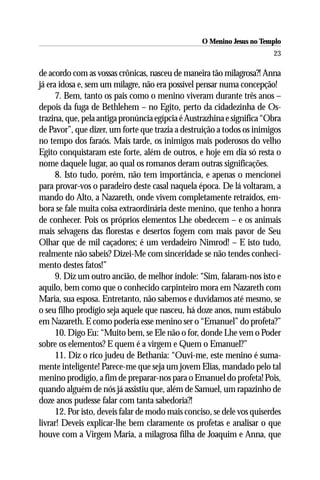 O Menino Jesus no Templo
                                                                         23

de acordo com as vossas crônicas, nasceu de maneira tão milagrosa?! Anna
já era idosa e, sem um milagre, não era possível pensar numa concepção!
      7. Bem, tanto os pais como o menino viveram durante três anos –
depois da fuga de Bethlehem – no Egito, perto da cidadezinha de Os-
trazina, que, pela antiga pronúncia egípcia é Austrazhina e significa “Obra
de Pavor”, que dizer, um forte que trazia a destruição a todos os inimigos
no tempo dos faraós. Mais tarde, os inimigos mais poderosos do velho
Egito conquistaram este forte, além de outros, e hoje em dia só resta o
nome daquele lugar, ao qual os romanos deram outras significações.
      8. Isto tudo, porém, não tem importância, e apenas o mencionei
para provar-vos o paradeiro deste casal naquela época. De lá voltaram, a
mando do Alto, a Nazareth, onde vivem completamente retraídos, em-
bora se fale muita coisa extraordinária deste menino, que tenho a honra
de conhecer. Pois os próprios elementos Lhe obedecem – e os animais
mais selvagens das florestas e desertos fogem com mais pavor de Seu
Olhar que de mil caçadores; é um verdadeiro Nimrod! – E isto tudo,
realmente não sabeis? Dizei-Me com sinceridade se não tendes conheci-
mento destes fatos!”
      9. Diz um outro ancião, de melhor índole: “Sim, falaram-nos isto e
aquilo, bem como que o conhecido carpinteiro mora em Nazareth com
Maria, sua esposa. Entretanto, não sabemos e duvidamos até mesmo, se
o seu filho prodígio seja aquele que nasceu, há doze anos, num estábulo
em Nazareth. E como poderia esse menino ser o “Emanuel” do profeta?”
      10. Digo Eu: “Muito bem, se Ele não o for, donde Lhe vem o Poder
sobre os elementos? E quem é a virgem e Quem o Emanuel?”
      11. Diz o rico judeu de Bethania: “Ouvi-me, este menino é suma-
mente inteligente! Parece-me que seja um jovem Elias, mandado pelo tal
menino prodígio, a fim de preparar-nos para o Emanuel do profeta! Pois,
quando alguém de nós já assistiu que, além de Samuel, um rapazinho de
doze anos pudesse falar com tanta sabedoria?!
      12. Por isto, deveis falar de modo mais conciso, se dele vos quiserdes
livrar! Deveis explicar-lhe bem claramente os profetas e analisar o que
houve com a Virgem Maria, a milagrosa filha de Joaquim e Anna, que
 