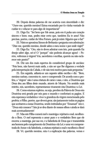 O Menino Jesus no Templo
                                                                        25

      20. Depois destas palavras ele me acaricia com sinceridade e diz:
“Ouve-me, querido menino! Estou encantado por ti e tinha vontade de
cuidar-te e educar-te para algo de importância!”
      21. Digo Eu: “Sei bem que Me amas, pois em ti pulsa um coração
sincero e bom; mas, podes estar certo que, também Eu te amo! Não
precisas, porém, cuidar do Meu Futuro, pois já existe Alguém que o faz!”
      22. Nisto se aproxima Simon de Bethania e pergunta com admiração:
“Dize-me, querido menino, donde sabes o meu nome e por onde viajei?”
      23. Digo Eu: “Ora, não te deves admirar com isto, pois quando Eu
desejo saber algo, sei-o! O “porquê” não poderás alcançar agora! – Po-
rém, voltemos à virgem! Vós, sacerdotes e escribas, quereis ou não escla-
recer este ponto?”
      24. Diz um dos mais espertos do considerável grupo de anciãos:
“Pois bem, não haverá mais saída, a não ser que lhe digamos a verdade
pela interpretação da Cabala, e ele não terá motivo para mais perguntas.”
      25. Em seguida, adianta-se um suposto sábio escriba e diz: “Bem,
menino curioso, concentra-te, ouve e compreende: De acordo com o pro-
feta, a “virgem” não é uma criatura de carne e osso, e sim, a Doutrina que
Deus deu aos filhos deste mundo, através de Moysés. No sentido mais
restrito, nós, sacerdotes, representamos vivamente esta Doutrina e a Lei.
      26. Como estamos repletos, ou seja, prenhes da Palavra de Deus esta
Doutrina será gerada por nós para o mundo e confortará os pagãos. E
esta esperança verdadeira e viva é a grandeza da virgem mencionada pelo
profeta; o Filho, porém, que deverá gerar, são justamente todos os pagãos
que aceitarem a nossa Doutrina, sendo intitulados por “Emanuel” isto é,
“Deus está conosco”! Isto já se deu diante de nossos olhos e ainda se dará
mais acentuadamente!
      27. Mas este Filho comerá mel e manteiga e rejeitará o mal, escolhen-
do o Bem. O mel representa o amor puro e o verdadeiro Bem que ele
encerra; a manteiga, por sua vez, é a Sabedoria de Deus que é transmitida
aos homens pelo cumprimento da Doutrina e da Lei; e uma vez compene-
trada do Amor e da Sabedoria, a criatura rejeitará o mal e escolherá o Bem!
      28. Vê, querido menino, esta é a explicação das palavras, versos e
 