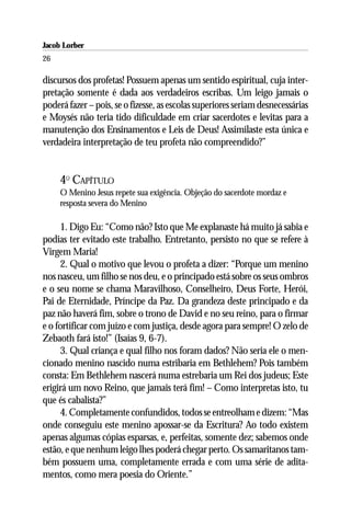Jacob Lorber
26

discursos dos profetas! Possuem apenas um sentido espiritual, cuja inter-
pretação somente é dada aos verdadeiros escribas. Um leigo jamais o
poderá fazer – pois, se o fizesse, as escolas superiores seriam desnecessárias
e Moysés não teria tido dificuldade em criar sacerdotes e levitas para a
manutenção dos Ensinamentos e Leis de Deus! Assimilaste esta única e
verdadeira interpretação de teu profeta não compreendido?”


     4O CAPÍTULO
     O Menino Jesus repete sua exigência. Objeção do sacerdote mordaz e
     resposta severa do Menino

     1. Digo Eu: “Como não? Isto que Me explanaste há muito já sabia e
podias ter evitado este trabalho. Entretanto, persisto no que se refere à
Virgem Maria!
     2. Qual o motivo que levou o profeta a dizer: “Porque um menino
nos nasceu, um filho se nos deu, e o principado está sobre os seus ombros
e o seu nome se chama Maravilhoso, Conselheiro, Deus Forte, Herói,
Pai de Eternidade, Príncipe da Paz. Da grandeza deste principado e da
paz não haverá fim, sobre o trono de David e no seu reino, para o firmar
e o fortificar com juízo e com justiça, desde agora para sempre! O zelo de
Zebaoth fará isto!” (Isaías 9, 6-7).
     3. Qual criança e qual filho nos foram dados? Não seria ele o men-
cionado menino nascido numa estribaria em Bethlehem? Pois também
consta: Em Bethlehem nascerá numa estrebaria um Rei dos judeus; Este
erigirá um novo Reino, que jamais terá fim! – Como interpretas isto, tu
que és cabalista?”
     4. Completamente confundidos, todos se entreolham e dizem: “Mas
onde conseguiu este menino apossar-se da Escritura? Ao todo existem
apenas algumas cópias esparsas, e, perfeitas, somente dez; sabemos onde
estão, e que nenhum leigo lhes poderá chegar perto. Os samaritanos tam-
bém possuem uma, completamente errada e com uma série de adita-
mentos, como mera poesia do Oriente.”
 