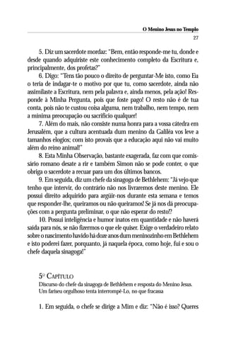 O Menino Jesus no Templo
                                                                             27

      5. Diz um sacerdote mordaz: “Bem, então responde-me tu, donde e
desde quando adquiriste este conhecimento completo da Escritura e,
principalmente, dos profetas?”
      6. Digo: “Tens tão pouco o direito de perguntar-Me isto, como Eu
o teria de indagar-te o motivo por que tu, como sacerdote, ainda não
assimilaste a Escritura, nem pela palavra e, ainda menos, pela ação! Res-
ponde à Minha Pergunta, pois que foste pago! O resto não é de tua
conta, pois não te custou coisa alguma, nem trabalho, nem tempo, nem
a mínima preocupação ou sacrifício qualquer!
      7. Além do mais, não consiste numa honra para a vossa cátedra em
Jerusalém, que a cultura acentuada dum menino da Galiléa vos leve a
tamanhos elogios; com isto provais que a educação aqui não vai muito
além do reino animal!”
      8. Esta Minha Observação, bastante exagerada, faz com que comis-
sário romano desate a rir e também Simon não se pode conter, o que
obriga o sacerdote a recuar para um dos últimos bancos.
      9. Em seguida, diz um chefe da sinagoga de Bethlehem: “Já vejo que
tenho que intervir, do contrário não nos livraremos deste menino. Ele
possui direito adquirido para argüir-nos durante esta semana e temos
que responder-lhe, queiramos ou não queiramos! Se já nos dá preocupa-
ções com a pergunta preliminar, o que não esperar do resto!?
      10. Possui inteligência e humor inatos em quantidade e não haverá
saída para nós, se não fizermos o que ele quiser. Exige o verdadeiro relato
sobre o nascimento havido há doze anos dum meninozinho em Bethlehem
e isto poderei fazer, porquanto, já naquela época, como hoje, fui e sou o
chefe daquela sinagoga!”


    5O CAPÍTULO
    Discurso do chefe da sinagoga de Bethlehem e resposta do Menino Jesus.
    Um fariseu orgulhoso tenta interrompê-Lo, no que fracassa

    1. Em seguida, o chefe se dirige a Mim e diz: “Não é isso? Queres
 
