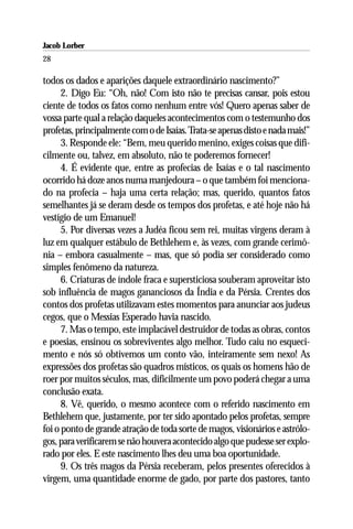 Jacob Lorber
28

todos os dados e aparições daquele extraordinário nascimento?’’
      2. Digo Eu: “Oh, não! Com isto não te precisas cansar, pois estou
ciente de todos os fatos como nenhum entre vós! Quero apenas saber de
vossa parte qual a relação daqueles acontecimentos com o testemunho dos
profetas, principalmente com o de Isaías. Trata-se apenas disto e nada mais!”
      3. Responde ele: “Bem, meu querido menino, exiges coisas que difi-
cilmente ou, talvez, em absoluto, não te poderemos fornecer!
      4. É evidente que, entre as profecias de Isaías e o tal nascimento
ocorrido há doze anos numa manjedoura – o que também foi menciona-
do na profecia – haja uma certa relação; mas, querido, quantos fatos
semelhantes já se deram desde os tempos dos profetas, e até hoje não há
vestígio de um Emanuel!
      5. Por diversas vezes a Judéa ficou sem rei, muitas virgens deram à
luz em qualquer estábulo de Bethlehem e, às vezes, com grande cerimô-
nia – embora casualmente – mas, que só podia ser considerado como
simples fenômeno da natureza.
      6. Criaturas de índole fraca e supersticiosa souberam aproveitar isto
sob influência de magos gananciosos da Índia e da Pérsia. Crentes dos
contos dos profetas utilizavam estes momentos para anunciar aos judeus
cegos, que o Messias Esperado havia nascido.
      7. Mas o tempo, este implacável destruidor de todas as obras, contos
e poesias, ensinou os sobreviventes algo melhor. Tudo caiu no esqueci-
mento e nós só obtivemos um conto vão, inteiramente sem nexo! As
expressões dos profetas são quadros místicos, os quais os homens hão de
roer por muitos séculos, mas, dificilmente um povo poderá chegar a uma
conclusão exata.
      8. Vê, querido, o mesmo acontece com o referido nascimento em
Bethlehem que, justamente, por ter sido apontado pelos profetas, sempre
foi o ponto de grande atração de toda sorte de magos, visionários e astrólo-
gos, para verificarem se não houvera acontecido algo que pudesse ser explo-
rado por eles. E este nascimento lhes deu uma boa oportunidade.
      9. Os três magos da Pérsia receberam, pelos presentes oferecidos à
virgem, uma quantidade enorme de gado, por parte dos pastores, tanto
 