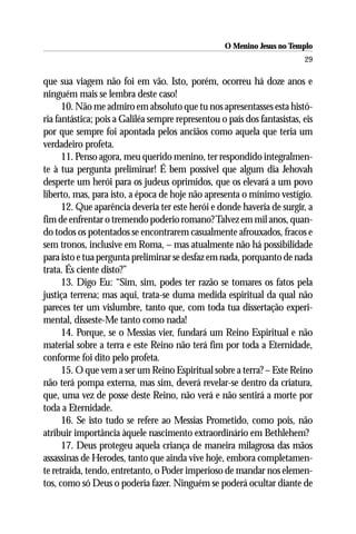 O Menino Jesus no Templo
                                                                          29

que sua viagem não foi em vão. Isto, porém, ocorreu há doze anos e
ninguém mais se lembra deste caso!
      10. Não me admiro em absoluto que tu nos apresentasses esta histó-
ria fantástica; pois a Galiléa sempre representou o país dos fantasistas, eis
por que sempre foi apontada pelos anciãos como aquela que teria um
verdadeiro profeta.
      11. Penso agora, meu querido menino, ter respondido integralmen-
te à tua pergunta preliminar! É bem possível que algum dia Jehovah
desperte um herói para os judeus oprimidos, que os elevará a um povo
liberto, mas, para isto, a época de hoje não apresenta o mínimo vestígio.
      12. Que aparência deveria ter este herói e donde haveria de surgir, a
fim de enfrentar o tremendo poderio romano? Talvez em mil anos, quan-
do todos os potentados se encontrarem casualmente afrouxados, fracos e
sem tronos, inclusive em Roma, – mas atualmente não há possibilidade
para isto e tua pergunta preliminar se desfaz em nada, porquanto de nada
trata. És ciente disto?”
      13. Digo Eu: “Sim, sim, podes ter razão se tomares os fatos pela
justiça terrena; mas aqui, trata-se duma medida espiritual da qual não
pareces ter um vislumbre, tanto que, com toda tua dissertação experi-
mental, disseste-Me tanto como nada!
      14. Porque, se o Messias vier, fundará um Reino Espiritual e não
material sobre a terra e este Reino não terá fim por toda a Eternidade,
conforme foi dito pelo profeta.
      15. O que vem a ser um Reino Espiritual sobre a terra? – Este Reino
não terá pompa externa, mas sim, deverá revelar-se dentro da criatura,
que, uma vez de posse deste Reino, não verá e não sentirá a morte por
toda a Eternidade.
      16. Se isto tudo se refere ao Messias Prometido, como pois, não
atribuir importância àquele nascimento extraordinário em Bethlehem?
      17. Deus protegeu aquela criança de maneira milagrosa das mãos
assassinas de Herodes, tanto que ainda vive hoje, embora completamen-
te retraída, tendo, entretanto, o Poder imperioso de mandar nos elemen-
tos, como só Deus o poderia fazer. Ninguém se poderá ocultar diante de
 