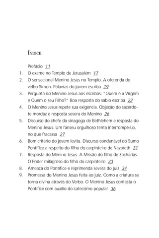 O Menino Jesus no Templo
                                                                   3




     ÍNDICE

     Prefácio 11
1.   O exame no Templo de Jerusalém 17
2.   O sensacional Menino Jesus no Templo. A oferenda do
     velho Simon. Palavras do jovem escriba 19
3.   Pergunta do Menino Jesus aos escribas: “Quem é a Virgem
     e Quem o seu Filho?” Boa resposta do sábio escriba 22
4.   O Menino Jesus repete sua exigência. Objeção do sacerdo-
     te mordaz e resposta severa do Menino 26
5.   Discurso do chefe da sinagoga de Bethlehem e resposta do
     Menino Jesus. Um fariseu orgulhoso tenta interrompê-Lo,
     no que fracassa 27
6.   Bom critério do jovem levita. Discurso condenável do Sumo
     Pontífice a respeito do filho do carpinteiro de Nazareth 31
7.   Resposta do Menino Jesus. A Missão do filho de Zacharias.
     O Poder milagroso do filho do carpinteiro 33
8.   Ameaça do Pontífice e reprimenda severa do juiz 34
9.   Promessa do Menino Jesus feita ao juiz. Como a criatura se
     torna divina através do Verbo. O Menino Jesus contesta o
     Pontífice com auxílio do catecismo popular 36
 