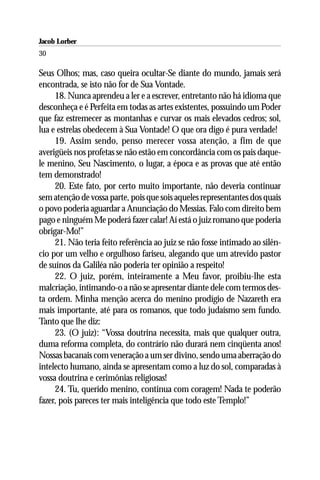 Jacob Lorber
30

Seus Olhos; mas, caso queira ocultar-Se diante do mundo, jamais será
encontrada, se isto não for de Sua Vontade.
     18. Nunca aprendeu a ler e a escrever, entretanto não há idioma que
desconheça e é Perfeita em todas as artes existentes, possuindo um Poder
que faz estremecer as montanhas e curvar os mais elevados cedros; sol,
lua e estrelas obedecem à Sua Vontade! O que ora digo é pura verdade!
     19. Assim sendo, penso merecer vossa atenção, a fim de que
averigüeis nos profetas se não estão em concordância com os pais daque-
le menino, Seu Nascimento, o lugar, a época e as provas que até então
tem demonstrado!
     20. Este fato, por certo muito importante, não deveria continuar
sem atenção de vossa parte, pois que sois aqueles representantes dos quais
o povo poderia aguardar a Anunciação do Messias. Falo com direito bem
pago e ninguém Me poderá fazer calar! Aí está o juiz romano que poderia
obrigar-Mo!”
     21. Não teria feito referência ao juiz se não fosse intimado ao silên-
cio por um velho e orgulhoso fariseu, alegando que um atrevido pastor
de suínos da Galiléa não poderia ter opinião a respeito!
     22. O juiz, porém, inteiramente a Meu favor, proibiu-lhe esta
malcriação, intimando-o a não se apresentar diante dele com termos des-
ta ordem. Minha menção acerca do menino prodígio de Nazareth era
mais importante, até para os romanos, que todo judaísmo sem fundo.
Tanto que lhe diz:
     23. (O juiz): “Vossa doutrina necessita, mais que qualquer outra,
duma reforma completa, do contrário não durará nem cinqüenta anos!
Nossas bacanais com veneração a um ser divino, sendo uma aberração do
intelecto humano, ainda se apresentam como a luz do sol, comparadas à
vossa doutrina e cerimônias religiosas!
     24. Tu, querido menino, continua com coragem! Nada te poderão
fazer, pois pareces ter mais inteligência que todo este Templo!”
 
