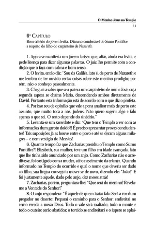 O Menino Jesus no Templo
                                                                           31

     6O CAPÍTULO
     Bom critério do jovem levita. Discurso condenável do Sumo Pontífice
     a respeito do filho do carpinteiro de Nazareth

      1. Agora se manifesta um jovem fariseu que, aliás, ainda era levita, e
pede licença para dizer algumas palavras. O juiz lho permite com a con-
dição que o faça com calma e bom senso.
      2. O levita, então diz: “Sou da Galiléa, isto é, de perto de Nazareth e
me lembro de ter ouvido certas coisas sobre este menino prodígio; po-
rém, não o conheço pessoalmente.
      3. Cheguei a saber que seu pai era um carpinteiro de nome José, cuja
segunda esposa se chama Maria, descendendo ambos diretamente de
David. Portanto esta informação está de acordo com o que diz o profeta.
      4. Por isso sou de opinião que vale a pena analisar mais de perto este
assunto, que muito toca a nós, judeus. Não quero sugerir algo e falo
apenas o que sei. O resto depende do sinédrio.”
      5. Levanta-se um sacerdote e diz: “Que tem o Templo a ver com as
informações dum garoto doido?! É preciso apresentar provas concluden-
tes! Tais suposições já as houve entre o povo e até se deram alguns mila-
gres – e nem vestígio do Messias!
      6. Quanto tempo faz que Zacharias presidiu o Templo como Sumo
Pontífice?! Elizabeth, sua mulher, teve um filho em idade avançada, fato
que lhe tinha sido anunciado por um anjo. Como Zacharias não o acre-
ditasse, foi castigado com a mudez, até o nascimento da criança. Quando
informado no Templo do ocorrido e qual o nome que deveria ser dado
ao filho, sua língua conseguiu mover-se de novo, dizendo ele: “João!” E
foi justamente aquele, dado pelo anjo, dez meses atrás!
      7. Zacharias, porém, perguntara-lhe: “Que será do menino? Revela-
me a Vontade do Senhor!”
      8. O anjo respondera: “É aquele de quem Isaías fala: Será a voz dum
pregador no deserto: Preparai o caminho para o Senhor; endireitai no
ermo vereda a nosso Deus. Todo o vale será exaltado; todo o monte e
todo o outeiro serão abatidos; o torcido se endireitará e o áspero se aplai-
 