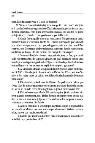 Jacob Lorber
32

nará. E toda a carne verá a Glória do Senhor!”
      9. Naquela época ainda indagou-se a respeito e, em pouco, chegou-
se à conclusão de que o ganancioso Zacharias queria apenas fundar uma
dinastia espiritual, com ajuda secreta dos essênios. Por isto foi ele preso
pela justiça, recebendo o castigo da morte por tal heresia.
      10. Onde ficou aquela esperança messiânica? Ninguém mais pensa
naquilo! Tudo se evaporou diante do Templo, abençoado por Jehovah
por todo o sempre, como uma poça d’água exposta aos raios do sol! No
entanto, este fato surgiu do Pontífice; mas como era fraude e ameaçava a
Santidade de Deus, Ele não hesitou em castigá-lo em tempo!
      11. Se aquela história, não sem importância, teve tal fim, que resul-
tado não traria esta, do suposto Messias, na qual apenas se oculta uma
fraude praticada por magos hindus?! Que o menino faça diante de nós os
seus milagres – e nós saberemos explicá-los ao povo ignorante!
      12. A Vinda do Messias será precedida por grandes sinais no firma-
mento! Só então chegará Ele com todo o Poder dos Céus, será um Se-
nhor e Rei sobre todos os países, e os filhos de Abraham serão Seu povo
para sempre!
      13. Cientes disto pelos Livros Proféticos, não podemos acreditar que
Deus, Que Se apresentava sempre de maneira grandiosa diante das criatu-
ras viesse ao mundo como filho ilegítimo e sujeito à morte como nós!
      14. Pois sabemos que Maria, filha de Joaquim, já não mais era vir-
gem quando casou com José. Tinha-lhe sido entregue como pupila e, a
fim de que ele não fosse julgado, recomendou-se-lhe desposar a moça,
antes que o caso fosse divulgado.
      15. Aquele menino é e será sempre ilegítimo, o que o impossibilita
ser um dia, o Messias, mesmo sendo capaz de remover todas as monta-
nhas, através das magias estudadas!
      16. Espero que mesmo o homem mais imbecil venha a reconhecer
se tal fato seja possível ou não!”
 