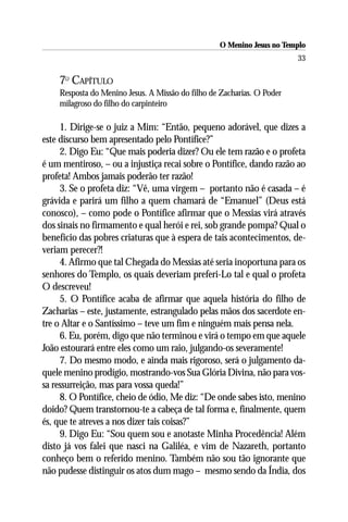 O Menino Jesus no Templo
                                                                        33

    7O CAPÍTULO
    Resposta do Menino Jesus. A Missão do filho de Zacharias. O Poder
    milagroso do filho do carpinteiro

     1. Dirige-se o juiz a Mim: “Então, pequeno adorável, que dizes a
este discurso bem apresentado pelo Pontífice?”
     2. Digo Eu: “Que mais poderia dizer? Ou ele tem razão e o profeta
é um mentiroso, – ou a injustiça recai sobre o Pontífice, dando razão ao
profeta! Ambos jamais poderão ter razão!
     3. Se o profeta diz: “Vê, uma virgem – portanto não é casada – é
grávida e parirá um filho a quem chamará de “Emanuel” (Deus está
conosco), – como pode o Pontífice afirmar que o Messias virá através
dos sinais no firmamento e qual herói e rei, sob grande pompa? Qual o
benefício das pobres criaturas que à espera de tais acontecimentos, de-
veriam perecer?!
     4. Afirmo que tal Chegada do Messias até seria inoportuna para os
senhores do Templo, os quais deveriam preferi-Lo tal e qual o profeta
O descreveu!
     5. O Pontífice acaba de afirmar que aquela história do filho de
Zacharias – este, justamente, estrangulado pelas mãos dos sacerdote en-
tre o Altar e o Santíssimo – teve um fim e ninguém mais pensa nela.
     6. Eu, porém, digo que não terminou e virá o tempo em que aquele
João estourará entre eles como um raio, julgando-os severamente!
     7. Do mesmo modo, e ainda mais rigoroso, será o julgamento da-
quele menino prodígio, mostrando-vos Sua Glória Divina, não para vos-
sa ressurreição, mas para vossa queda!”
     8. O Pontífice, cheio de ódio, Me diz: “De onde sabes isto, menino
doido? Quem transtornou-te a cabeça de tal forma e, finalmente, quem
és, que te atreves a nos dizer tais coisas?”
     9. Digo Eu: “Sou quem sou e anotaste Minha Procedência! Além
disto já vos falei que nasci na Galiléa, e vim de Nazareth, portanto
conheço bem o referido menino. Também não sou tão ignorante que
não pudesse distinguir os atos dum mago – mesmo sendo da Índia, dos
 