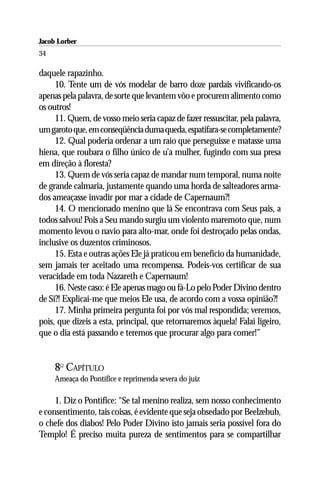 Jacob Lorber
34

daquele rapazinho.
     10. Tente um de vós modelar de barro doze pardais vivificando-os
apenas pela palavra, de sorte que levantem vôo e procurem alimento como
os outros!
     11. Quem, de vosso meio seria capaz de fazer ressuscitar, pela palavra,
um garoto que, em conseqüência duma queda, espatifara-se completamente?
     12. Qual poderia ordenar a um raio que perseguisse e matasse uma
hiena, que roubara o filho único de u’a mulher, fugindo com sua presa
em direção à floresta?
     13. Quem de vós seria capaz de mandar num temporal, numa noite
de grande calmaria, justamente quando uma horda de salteadores arma-
dos ameaçasse invadir por mar a cidade de Capernaum?!
     14. O mencionado menino que lá Se encontrava com Seus pais, a
todos salvou! Pois a Seu mando surgiu um violento maremoto que, num
momento levou o navio para alto-mar, onde foi destroçado pelas ondas,
inclusive os duzentos criminosos.
     15. Esta e outras ações Ele já praticou em benefício da humanidade,
sem jamais ter aceitado uma recompensa. Podeis-vos certificar de sua
veracidade em toda Nazareth e Capernaum!
     16. Neste caso: é Ele apenas mago ou fá-Lo pelo Poder Divino dentro
de Si?! Explicai-me que meios Ele usa, de acordo com a vossa opinião?!
     17. Minha primeira pergunta foi por vós mal respondida; veremos,
pois, que dizeis a esta, principal, que retornaremos àquela! Falai ligeiro,
que o dia está passando e teremos que procurar algo para comer!”


     8O CAPÍTULO
     Ameaça do Pontífice e reprimenda severa do juiz

     1. Diz o Pontífice: “Se tal menino realiza, sem nosso conhecimento
e consentimento, tais coisas, é evidente que seja obsedado por Beelzebub,
o chefe dos diabos! Pelo Poder Divino isto jamais seria possível fora do
Templo! É preciso muita pureza de sentimentos para se compartilhar
 