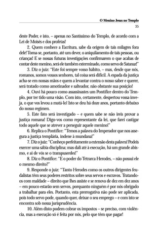 O Menino Jesus no Templo
                                                                         35

deste Poder, e isto, – apenas no Santíssimo do Templo, de acordo com a
Lei de Moisés e dos profetas!
      2. Quem conhece a Escritura, sabe da origem de tais milagres fora
dele! Torna-se, portanto, até um dever, o aniquilamento de tais pessoas, ou
crianças! E se nossas futuras investigações confirmarem o que acabas de
contar deste menino, será ele também exterminado, como servo de Satanaz!”
      3. Diz o juiz: “Este foi sempre vosso hábito, – mas, desde que nós,
romanos, somos vossos senhores, tal coisa será difícil. A espada da justiça
acha-se em nossas mãos e quem a levantar contra o nosso saber e querer,
será tratado como amotinador e salteador, não obstante sua posição!
      4. Ouvi há pouco como assassinastes um Pontífice dentro do Tem-
plo, por ter tido uma visão. Com isto, certamente, despertou vossa inve-
ja, o que vos levou a matá-lo! Isto se deu há doze anos, portanto debaixo
do nosso regímen.
      5. Este fato será investigado – e quem sabe se não ireis provar a
justiça romana! Digo-vos como representante da lei, que farei castigar
todo aquele que se atrever a perseguir aquele menino!”
      6. Replica o Pontífice: “Temos a palavra do Imperador que nos asse-
gura a justiça templária, indene à mundana!”
      7. Diz o juiz: “Conheço perfeitamente a extensão desta palavra! Podeis
exercer uma sábia disciplina; mas dali até à execução, há um grande abis-
mo, e ai de vós se o transpuserdes!”
      8. Diz o Pontífice: “E o poder do Tetrarca Herodes, – não possui ele
o mesmo direito?”
      9. Responde o juiz: “Tanto Herodes como os outros dirigentes feu-
dalistas têm seus poderes restritos sobre seus servos e escravos. Tratando-
os com maldade – direito que lhes assiste e se renova de dez em dez anos
– em pouco estarão sem servos, porquanto ninguém é por nós obrigado
a trabalhar para eles. Portanto, esta prerrogativa não pode ser aplicada,
pois todo servo pode, quando quer, deixar o seu emprego – e com isto se
encontra sob nossa jurisprudência.
      10. Além disto podem cobrar os impostos – se preciso, com violên-
cia, mas a execução só é feita por nós, pelo que têm que pagar!
 