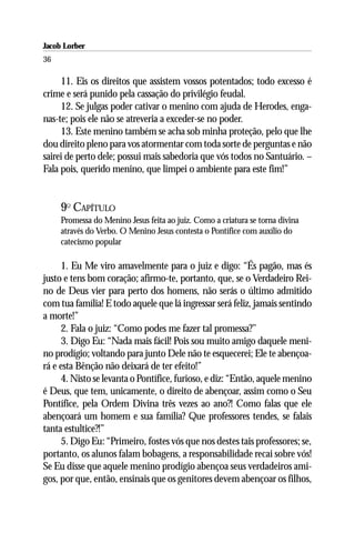 Jacob Lorber
36

     11. Eis os direitos que assistem vossos potentados; todo excesso é
crime e será punido pela cassação do privilégio feudal.
     12. Se julgas poder cativar o menino com ajuda de Herodes, enga-
nas-te; pois ele não se atreveria a exceder-se no poder.
     13. Este menino também se acha sob minha proteção, pelo que lhe
dou direito pleno para vos atormentar com toda sorte de perguntas e não
sairei de perto dele; possui mais sabedoria que vós todos no Santuário. –
Fala pois, querido menino, que limpei o ambiente para este fim!”


     9O CAPÍTULO
     Promessa do Menino Jesus feita ao juiz. Como a criatura se torna divina
     através do Verbo. O Menino Jesus contesta o Pontífice com auxílio do
     catecismo popular

     1. Eu Me viro amavelmente para o juiz e digo: “És pagão, mas és
justo e tens bom coração; afirmo-te, portanto, que, se o Verdadeiro Rei-
no de Deus vier para perto dos homens, não serás o último admitido
com tua família! E todo aquele que lá ingressar será feliz, jamais sentindo
a morte!”
     2. Fala o juiz: “Como podes me fazer tal promessa?’’
     3. Digo Eu: “Nada mais fácil! Pois sou muito amigo daquele meni-
no prodígio; voltando para junto Dele não te esquecerei; Ele te abençoa-
rá e esta Bênção não deixará de ter efeito!”
     4. Nisto se levanta o Pontífice, furioso, e diz: “Então, aquele menino
é Deus, que tem, unicamente, o direito de abençoar, assim como o Seu
Pontífice, pela Ordem Divina três vezes ao ano?! Como falas que ele
abençoará um homem e sua família? Que professores tendes, se falais
tanta estultice?!”
     5. Digo Eu: “Primeiro, fostes vós que nos destes tais professores; se,
portanto, os alunos falam bobagens, a responsabilidade recai sobre vós!
Se Eu disse que aquele menino prodígio abençoa seus verdadeiros ami-
gos, por que, então, ensinais que os genitores devem abençoar os filhos,
 