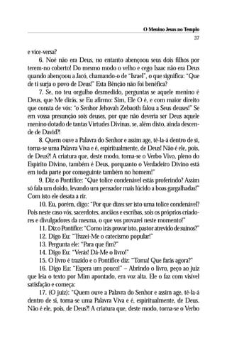 O Menino Jesus no Templo
                                                                           37

e vice-versa?
      6. Noé não era Deus, no entanto abençoou seus dois filhos por
terem-no coberto! Do mesmo modo o velho e cego Isaac não era Deus
quando abençoou a Jacó, chamando-o de “Israel”, o que significa: “Que
de ti surja o povo de Deus!” Esta Bênção não foi benéfica?
      7. Se, no teu orgulho desmedido, perguntas se aquele menino é
Deus, que Me dirás, se Eu afirmo: Sim, Ele O é, e com maior direito
que consta de vós: “o Senhor Jehovah Zebaoth falou a Seus deuses!” Se
em vossa presunção sois deuses, por que não deveria ser Deus aquele
menino dotado de tantas Virtudes Divinas, se, além disto, ainda descen-
de de David?!
      8. Quem ouve a Palavra do Senhor e assim age, tê-la-á dentro de si,
torna-se uma Palavra Viva e é, espiritualmente, de Deus! Não é ele, pois,
de Deus?! A criatura que, deste modo, torna-se o Verbo Vivo, pleno do
Espírito Divino, também é Deus, porquanto o Verdadeiro Divino está
em toda parte por conseguinte também no homem!”
      9. Diz o Pontífice: “Que tolice condenável estás proferindo? Assim
só fala um doido, levando um pensador mais lúcido a boas gargalhadas!”
Com isto ele desata a rir.
      10. Eu, porém, digo: “Por que dizes ser isto uma tolice condenável?
Pois neste caso vós, sacerdotes, anciãos e escribas, sois os próprios criado-
res e divulgadores da mesma, o que vos provarei neste momento!”
      11. Diz o Pontífice: “Como irás provar isto, pastor atrevido de suínos?”
      12. Digo Eu: “Trazei-Me o catecismo popular!”
      13. Pergunta ele: “Para que fim?”
      14. Digo Eu: “Verás! Dá-Me o livro!”
      15. O livro é trazido e o Pontífice diz: “Toma! Que farás agora?”
      16. Digo Eu: “Espera um pouco!” – Abrindo o livro, peço ao juiz
que leia o texto por Mim apontado, em voz alta. Ele o faz com visível
satisfação e começa:
      17. (O juiz): “Quem ouve a Palavra do Senhor e assim age, tê-la-á
dentro de si, torna-se uma Palavra Viva e é, espiritualmente, de Deus.
Não é ele, pois, de Deus?! A criatura que, deste modo, torna-se o Verbo
 