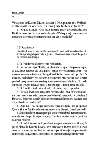 Jacob Lorber
38

Vivo, pleno do Espírito Divino, também é Deus, porquanto o Verdadei-
ro Divino está em toda parte, por conseguinte também no homem!”
    18. O juiz a seguir: “Ora, eis as mesmas palavras classificadas pelo
Pontífice como tolice dum pastor de suínos! Pelo que vejo, o caso está se
tornando interessante e estou curioso por ver o resultado!”


     10O CAPÍTULO
     Tentativa frustrada dum escriba e dum ancião, para justificar o Pontífice. A
     sessão é prorrogada para o dia seguinte. O Menino Jesus e Simon, hóspedes
     do romano, no albergue

      1. O Pontífice se aborrece com esta leitura.
      2. Eu, porém, digo: “Então, tu, chefe do Templo, não provaste que,
se as Minhas Palavras são uma tolice – o que em verdade não se dá – vós
mesmos sois seus criadores e divulgadores? Se Eu, no entanto, proferi u’a
mentira, podes bater-Me por este atrevimento! Isto, porém, não te seria
possível, porquanto reconheceste que, o que consta no Catecismo não pode
ser tolice! Desejo, todavia, saber o motivo que te levou a esta atitude!”
      3. O Pontífice, todo atrapalhado, não sabe o que responder.
      4. Por isto, levanta-se um outro escriba e diz: “Sua Eminência ape-
nas queria examinar o teu grau de conhecimento a respeito do catecismo!
Portanto, deixemos isto de lado e conversemos sobre outro assunto; esta
discussão de nada adianta!”
      5. Digo Eu: “Vê, tu, que queres ser mais inteligente do que podes!
Queres tirar o Pontífice de seu embaraço, mas isto não te será possível!
      6. Sei muito bem a razão por que se externou de tal maneira; como,
no entanto, não podia suportá-la, ele, Pontífice, escriba e ancião, opinou
contra si mesmo!
      7. O mais interessante é que alguém se possa tornar pontífice e jul-
gar-se pleno do Espírito Divino, sem conhecer a Palavra de Deus! Não
constitui um mandamento e lei que todo pontífice seja completamente
conhecedor da Escritura, orientando os que tenham alguma dúvida?!
 