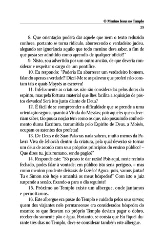 O Menino Jesus no Templo
                                                                      39

     8. Que orientação poderá dar aquele que nem o texto reduzido
conhece, portanto se torna ridículo, aborrecendo o verdadeiro judeu,
alegando ser ignorância aquilo que todo menino deve saber, a fim de
que possa ser admitido como aprendiz de qualquer ofício?!”
     9. Nisto, sou advertido por um outro ancião, de que deveria con-
siderar e respeitar o cargo de um pontífice.
     10. Eu respondo: “Poderia Eu aborrecer um verdadeiro homem,
falando apenas a verdade?! Dizei-Me se as palavras que proferi não cons-
tam tais e quais Moysés as escreveu!
     11. Infelizmente as criaturas não são consideradas pelos dotes do
espírito, mas pela fortuna material que lhes facilita a aquisição de pos-
tos elevados! Será isto justo diante de Deus?
     12. É fácil de se compreender a dificuldade que se prende a uma
orientação segura, quanto à Vinda do Messias; pois aqueles que o deve-
riam saber, tão pouca noção têm como os que, não possuindo conheci-
mento duma Escritura, transmitida pelo Espírito de Deus, a Moisés,
ocupam os assentos dos profetas!
     13. De Deus e de Suas Palavras nada sabem, muito menos da Pa-
lavra Viva de Jehovah dentro da criatura, pela qual deverão se tornar
um deus de acordo com seus próprios princípios do ensino público! –
Que dizes tu, juiz romano, sendo pagão?”
     14. Responde este: “Só posso te dar razão! Pois aqui, neste recinto
fechado, podes falar à vontade; em público isto seria perigoso, – mas
como menino prudente deixarás de fazê-lo! Agora, pois, vamos jantar!
Tu e Simon sois hoje e amanhã os meus hóspedes!” Com isto o juiz
suspende a sessão, fixando-a para o dia seguinte!
     15. Próximo ao Templo existe um albergue, onde jantamos
e pernoitamos.
     16. Este albergue era posse do Templo e cuidado pelos seus servos;
quem dos viajantes nele permanecesse era considerados hóspedes do
mesmo; os que ficavam no próprio Templo deviam pagar o dobro,
recebendo somente pão e água. Portanto, se consta que Eu fiquei du-
rante três dias no Templo, deve-se considerar também este albergue.
 